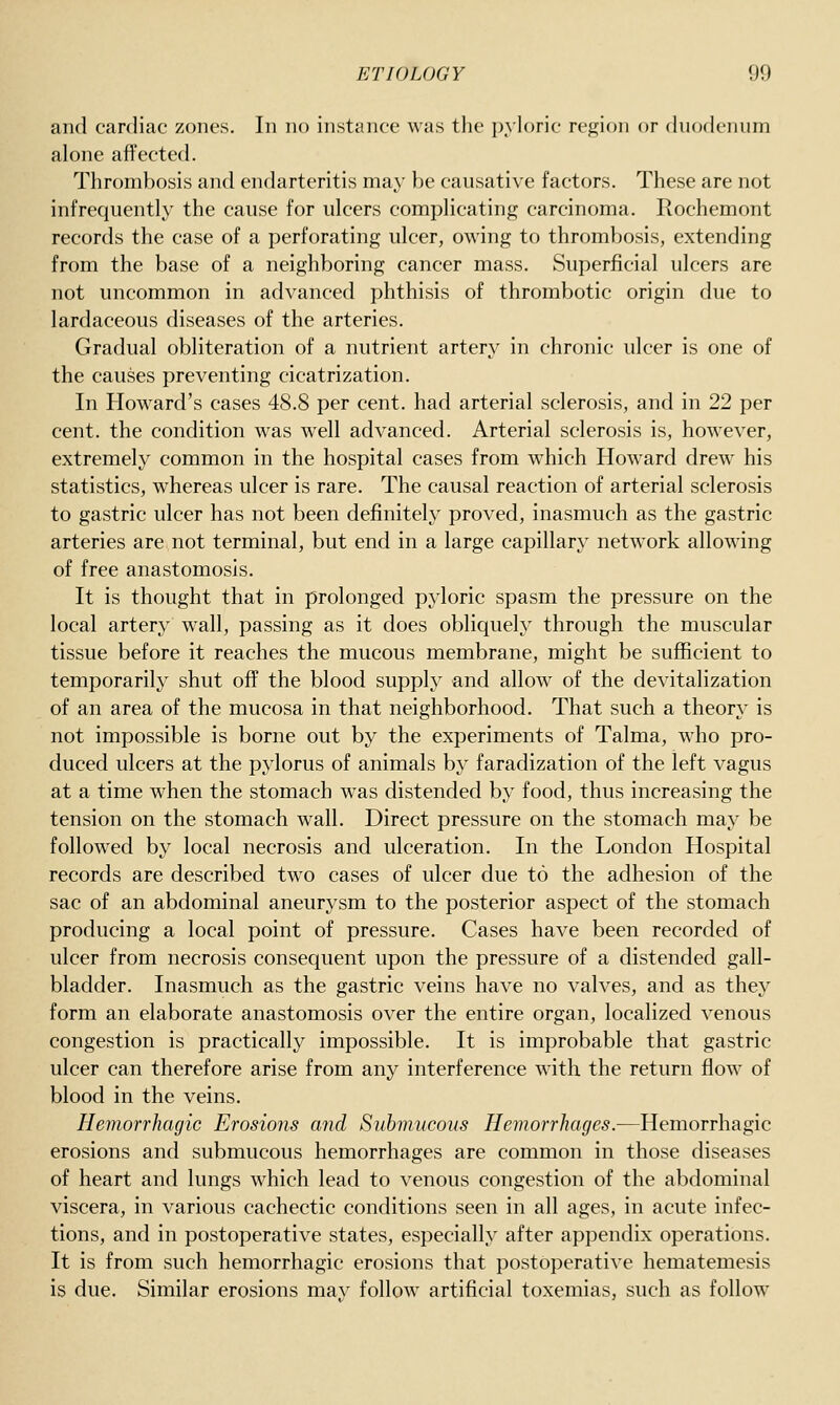 and cardiac zones. In no instance was the pyloric region or duodenum alone affected. Thrombosis and endarteritis may be causative factors. These are not infrequently the cause for ulcers complicating carcinoma. Rochemont records the case of a perforating ulcer, owing to thrombosis, extending from the base of a neighboring cancer mass. Superficial ulcers are not uncommon in advanced phthisis of thrombotic origin due to lardaceous diseases of the arteries. Gradual obliteration of a nutrient artery in chronic ulcer is one of the causes preventing cicatrization. In Howard's cases 48.8 per cent, had arterial sclerosis, and in 22 per cent, the condition was well advanced. Arterial sclerosis is, however, extremely common in the hospital cases from w^hich Howard drew his statistics, whereas ulcer is rare. The causal reaction of arterial sclerosis to gastric ulcer has not been definitely proved, inasmuch as the gastric arteries are not terminal, but end in a large capillary network allowing of free anastomosis. It is thought that in prolonged pyloric spasm the pressure on the local artery wall, passing as it does obliquely through the muscular tissue before it reaches the mucous membrane, might be sufficient to temporarily shut off the blood supply and allow of the devitalization of an area of the mucosa in that neighborhood. That such a theory is not impossible is borne out by the experiments of Talma, who pro- duced ulcers at the pylorus of animals by faradization of the left vagus at a time when the stomach was distended by food, thus increasing the tension on the stomach wall. Direct pressure on the stomach may be followed by local necrosis and ulceration. In the London Hospital records are described two cases of ulcer due to the adhesion of the sac of an abdominal aneurysm to the posterior aspect of the stomach producing a local point of pressure. Cases have been recorded of ulcer from necrosis consequent upon the pressure of a distended gall- bladder. Inasmuch as the gastric veins have no valves, and as they form an elaborate anastomosis over the entire organ, localized venous congestion is practically impossible. It is improbable that gastric ulcer can therefore arise from any interference with the return flow of blood in the veins. Hemorrhagic Erosions and Submucous Hemorrhages.—Hemorrhagic erosions and submucous hemorrhages are common in those diseases of heart and lungs which lead to venous congestion of the abdominal viscera, in various cachectic conditions seen in all ages, in acute infec- tions, and in postoperative states, especially after appendix operations. It is from such hemorrhagic erosions that postoperative hematemesis is due. Similar erosions may follow artificial toxemias, such as follow