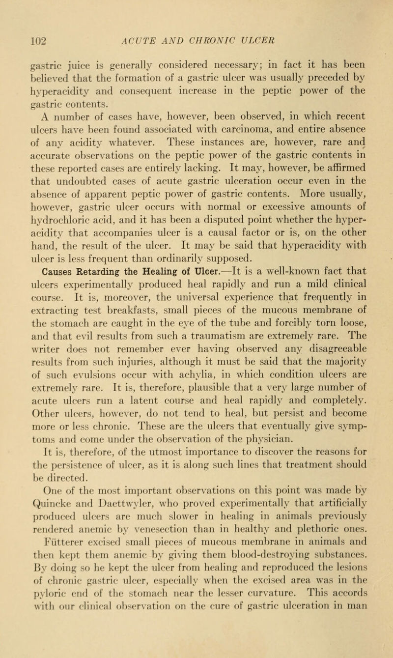 gastric juice is generally considered necessary; in fact it has been believed that the formation of a gastric ulcer was usually preceded by hyperacidity and consequent increase in the peptic power of the gastric contents. A number of cases have, however, been observed, in which recent ulcers have been found associated with carcinoma, and entire absence of any acidity whatever. These instances are, however, rare and accurate observations on the peptic power of the gastric contents in these reported cases are entirely lacking. It may, however, be affirmed that undoubted cases of acute gastric ulceration occur even in the absence of apparent peptic power of gastric contents. More usually, however, gastric ulcer occurs with normal or excessive amounts of hydrochloric acid, and it has been a disputed point whether the hyper- acidity that accompanies ulcer is a causal factor or is, on the other hand, the result of the ulcer. It may be said that hyperacidity with ulcer is less frequent than ordinarily supposed. Causes Retarding the Healing of Ulcer.—It is a well-known fact that ulcers experimentally produced heal rapidly and run a mild clinical course. It is, moreover, the universal experience that frequently in extracting test breakfasts, small pieces of the mucous membrane of the stomach are caught in the eye of the tube and forcibly torn loose, anrl that evil results from such a traumatism are extremely rare. The writer does not remember ever having observed any disagreeable results from such injuries, although it must be said that the majority of such evulsions occur with achylia, in which condition ulcers are extremely rare. It is, therefore, plausible that a very large number of acute ulcers run a latent course and heal rapidly and completely. Other ulcers, however, do not tend to heal, but persist and become more or less chronic. These are the ulcers that eventually give symp- toms and come under the observation of the physician. It is, therefore, of the utmost importance to discover the reasons for the persistence of ulcer, as it is along such lines that treatment should be directed. One of the most important observations on this point was made by Quincke and Daettwyler, who proved experimentally that artificially produced ulcers are much slower in healing in animals previously rendered anemic by venesection than in healthy and plethoric ones. Fiitterer excised small pieces of mucous membrane in animals and then kept them anemic by giving them blood-destroying substances. By doing so he kept the ulcer from healing and reproduced the lesions of chronic gastric ulcer, especially when the excised area was in the pyloric end of the stomach near the lesser curvature. This accords with our clinical obscrvatif)!! on the cure of gastric ulceration in man