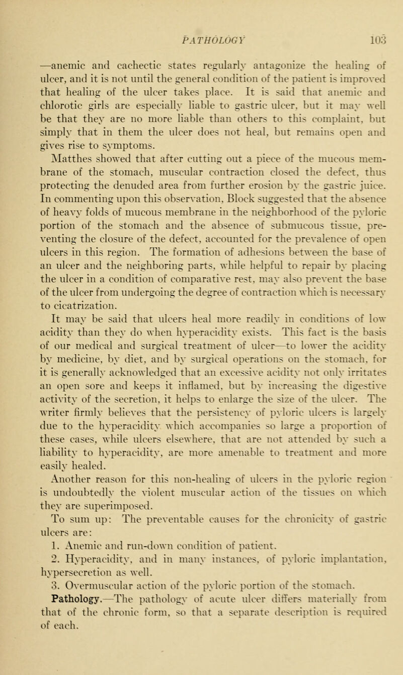 —anemic and cachectic states regularly antagonize the healing of ulcer, and it is not until the general condition of the patient is improved that healing of the ulcer takes place. It is said that anemic and chlorotic girls are especially liable to gastric ulcer, but it may well be that they are no more liable than others to this complaint, but simply that in them the ulcer does not heal, but remains open and gives rise to symptoms. Matthes showed that after cutting out a piece of the mucous mem- brane of the stomach, muscidar contraction closed the defect, thus protecting the denuded area from further erosion by the gastric juice. In commenting upon this observation. Block suggested that the absence of heavy folds of mucous membrane in the neighborhood of the pyloric portion of the stomach and the absence of submucous tissue, pre- venting the closure of the defect, accounted for the prevalence of open ulcers in this region. The formation of adhesions between the base of an idcer and the neighboring parts, while helpfid to repair by placing the ulcer in a condition of comparative rest, may also prevent the base of the ulcer from undergoing the degree of contraction which is necessary to cicatrization. It may be said that ulcers heal more readily in conditions of low acidity than they do when hyperacidity exists. This fact is the basis of our medical and surgical treatment of idcer—to lower the acidity by medicine, by diet, and by surgical operations on the stomach, for it is generally acknowledged that an excessive acidity not only irritates an open sore and keeps it inflamed, but by increasing the digestive activity of the secretion, it helps to enlarge the size of the idcer. The writer firmly believes that the persistency of pyloric idcers is largely due to the hyperacidity which accompanies so large a proportion of these cases, while ulcers elsewhere, that are not attended by such a liability to hyperacidity, are more amenable to treatment and more easily healed. Another reason for this non-healing of ulcers in the pyloric region is undoubtedly the violent muscular action of the tissues on which they are superimposed. To sum up: The preventable causes for the chronicity of gastric idcers are: 1. Anemic and run-down condition of patient. 2. Hyperacidity, and in many instances, of pyloric implantation, hypersecretion as well. 3. Overmuscular action of the pyloric portion of the stomach. Pathology.—The pathology of acute ulcer differs materially from that of the chronic form, so that a separate description is required of each.