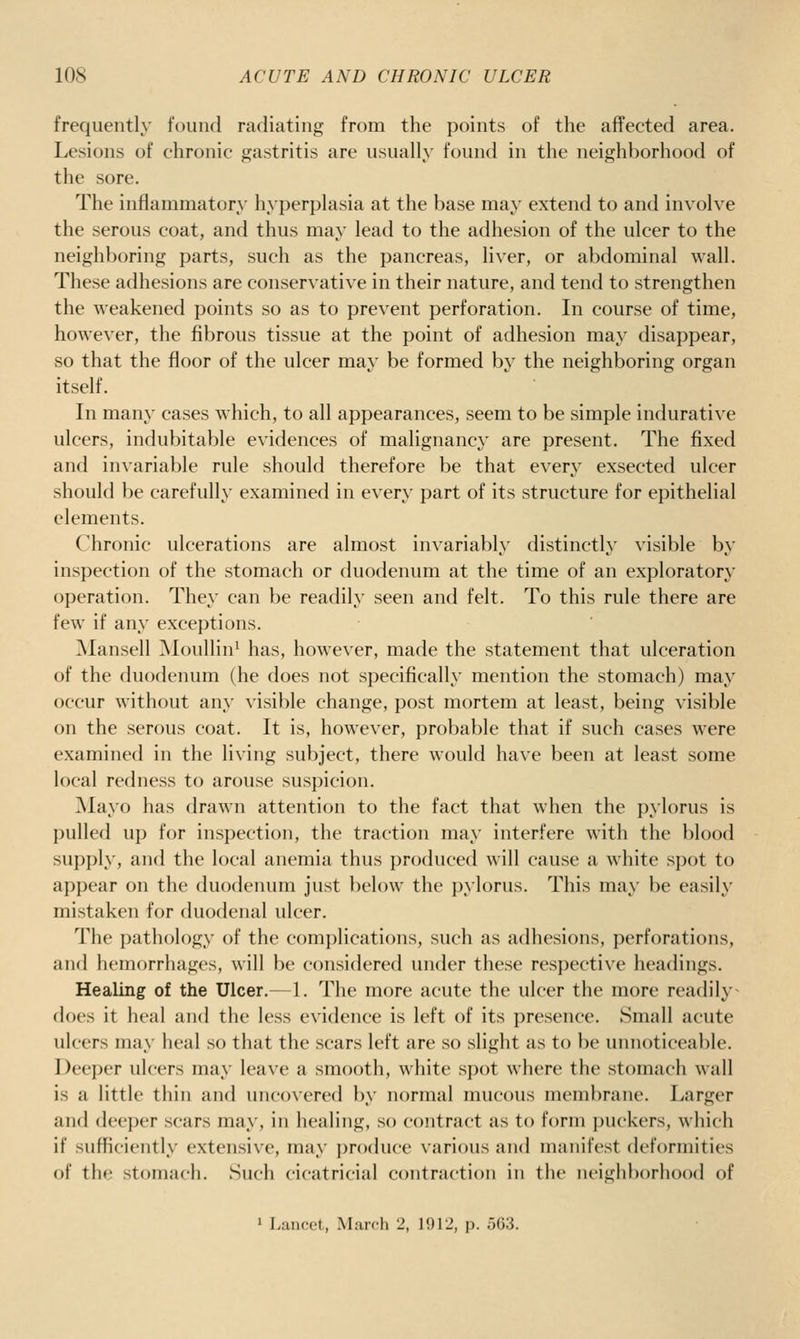 frequently found radiating from the points of the affected area. Lesions of chronic gastritis are usually found in the neighborhood of the sore. The inflammatory hyperplasia at the base may extend to and involve the serous coat, and thus may lead to the adhesion of the ulcer to the neighboring parts, such as the pancreas, liver, or abdominal wall. These adhesions are conservative in their nature, and tend to strengthen the weakened points so as to prevent perforation. In course of time, however, the fibrous tissue at the point of adhesion may disappear, so that the floor of the ulcer may be formed by the neighboring organ itself. In many cases which, to all appearances, seem to be simple indurative ulcers, indubitable evidences of malignancy are present. The fixed and in\-ariable rule should therefore be that every exsected ulcer should be carefully examined in e^'ery part of its structure for epithelial elements. Chronic ulcerations are almost invariably distinctly visible by inspection of the stomach or duodeninii at the time of an exploratory operation. They can be readily seen and felt. To this rule there are few if any exceptions. Mansell Moullin^ has, however, made the statement that ulceration of the duodenum (he does not specifically mention the stomach) may occur without any visible change, post mortem at least, being visible on the serous coat. It is, however, probable that if such cases were examined in the living subject, there would have been at least some local redness to arouse suspicion. Mayo has drawn attention to the fact that when the pylorus is pulled up for inspection, the traction may interfere with the blood supply, and the local anemia thus produced will cause a white spot to appear on the duodenum just below the pylorus. This may be easily mistaken for duodenal ulcer. The pathology of the comj)lications, such as adhesions, perforations, and hemorrhages, will be considered under these respective headings. Healing of the Ulcer.—1. The more acute the ulcer the more readily^ does it heal and the less evidence is left of its presence. Small acute ulcers may heal so that the scars left are so slight as to be unnoticeable. Deeper ulcers may leave a smooth, white sj)<)t where the stomach wall is a little thin and uncovered by normal mucous membrane. Larger and deeper scars may, in healing, so contract as to form puckers, which if sufficiently extensive, may produce various and manifest deformities of th«; stomach. Such cicatricial contraction in the neighborhood of • Lancet, March 2, 1912, p. oG3.