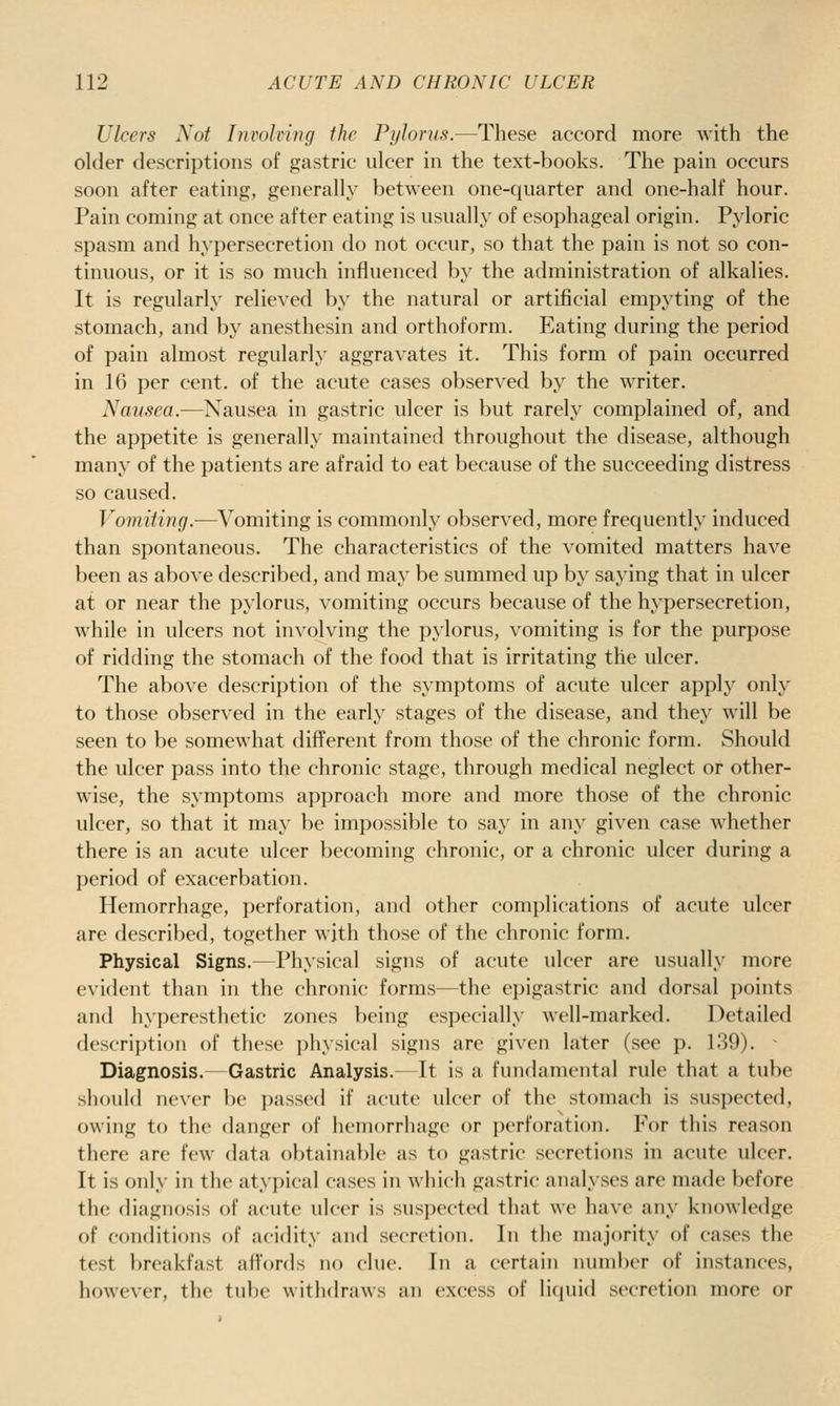 Ulcers Not Invohiug the Pylorus.—These accord more with the older descriptions of gastric ulcer in the text-books. The pain occurs soon after eating, generally between one-quarter and one-half hour. Pain coming at once after eating is usually of esophageal origin. Pyloric spasm and hypersecretion do not occur, so that the pain is not so con- tinuous, or it is so much influenced by the administration of alkalies. It is regularly relieved by the natural or artificial empyting of the stomach, and by anesthesin and orthoform. Eating during the period of pain almost regularly aggravates it. This form of pain occurred in 16 per cent, of the acute cases observed by the writer. Nausea.—Nausea in gastric ulcer is but rarely complained of, and the appetite is generally maintained throughout the disease, although many of the patients are afraid to eat because of the succeeding distress so caused. Vomiting.—^^^omiting is commonly observed, more frequently induced than spontaneous. The characteristics of the vomited matters have been as above described, and may be summed up by saying that in ulcer at or near the pylorus, vomiting occurs because of the hypersecretion, while in ulcers not involving the pylorus, vomiting is for the purpose of ridding the stomach of the food that is irritating the ulcer. The above description of the symptoms of acute ulcer apply only to those observed in the early stages of the disease, and they will be seen to be somewhat different from those of the chronic form. Should the ulcer pass into the chronic stage, through medical neglect or other- wise, the symptoms approach more and more those of the chronic ulcer, so that it ma}' be impossible to say in any given case whether there is an acute ulcer becoming chronic, or a chronic ulcer during a period of exacerbation. Hemorrhage, perforation, and other complications of acute ulcer are described, together with those of the chronic form. Physical Signs.—Physical signs of acute ulcer are usually more evident than in the chronic forms—the epigastric and dorsal points and hyperesthetic zones being especially well-marked. Detailed description of these ])hysical signs are given later (see p. 139). - Diagnosis.—Gastric Analysis.—It is a fundamental rule that a tube should never be passed if acute ulcer of the stomach is suspected, owing to the danger of lieniorrhage or i)erf()ration. For this reason there are few data obtainable as to gastric secretions in acute ulcer. It is only in the atypical cases in which gastric analyses are made before the diagnosis of acute ulcer is susi)ected that we have any knowledge of conditions of acidity and secretion. In the majority of cases the test breakfast affords no clue. In a certain number of instances, however, the tube withdraws an excess of Ii(|ui(l secretion more or