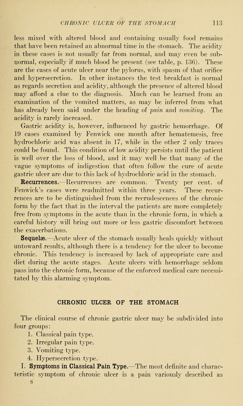 less mixed with altered blood and containing nsually food remains that have been retained an abnormal time in the stomach. The acidity in these cases is not usually far from normal, and may even be sub- normal, especially if much blood be present (see table, p. 136). These are the cases of acute ulcer near the pylorus, with spasm of that orifice and hypersecretion. In other instances the test breakfast is normal as regards secretion and acidity, although the presence of altered blood may afford a clue to the diagnosis. Much can be learned from an examination of the vomited matters, as may be inferred from what has already been said under the heading of pain and vomiiing. The acidity is rarely increased. Gastric acidity is, however, influenced by gastric hemorrhage. Of 19 cases examined by Fenwick one month after hematemesis, free hydrochloric acid was absent in 17, while in the other 2 only traces could be found. This condition of low acidity persists until the patient is well over the loss of blood, and it may well be that many of the vague symptoms of indigestion that often follow the cure of acute gastric ulcer are due to this lack of hydrochloric acid in the stomach. Recurrences.—Recurrences are common. Twenty per cent, of Fenwick's cases were readmitted within three years. These recur- rences are to be distinguished from the recrudescences of the chronic form by the fact that in the interval the patients are more completely free from symptoms in the acute than in the chronic form, in which a careful history will bring out more or less gastric discomfort between the exacerbations. Sequelae.—Acute ulcer of the stomach usually heals quickly without untoward results, although there is a tendency for the ulcer to become chronic. This tendency is increased by lack of appropriate care and diet during the acute stages. Acute ulcers with hemorrhage seldom pass into the chronic form, because of the enforced medical care necessi- tated by this alarming symptom. CHRONIC ULCER OF THE STOMACH The clinical course of chronic gastric ulcer may be subdivided into four groups: 1. Classical pain type. 2. Irregular pain type. 3. Vomiting type. 4. Hypersecretion type. I. Symptoms in Classical Pain Type.—The most definite and charac- teristic symptom of chronic ulcer is a pain variously described as