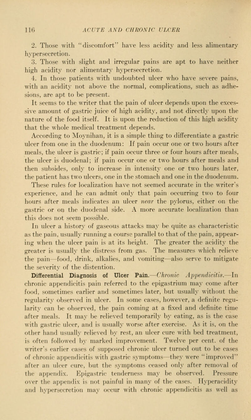 2. Those with discomfort have less acidity and less alimentary hypersecretion. 3. Those with slight and irregular pains are apt to have neither high acidity nor alimentary hypersecretion. 4. In those patients with undoubted ulcer who have severe pains, with an acidity not above the normal, complications, such as adhe- sions, are apt to be present. It seems to the writer that the pain of ulcer depends upon the exces- sive amount of gastric juice of high acidity, and not directly upon the nature of the food itself. It is upon the reduction of this high acidity that the whole medical treatment depends. According to Moynihan, it is a simple thing to differentiate a gastric ulcer from one in the duodenum: If pain occur one or two hours after meals, the ulcer is gastric; if pain occur three or four hours after meals, the ulcer is duodenal; if pain occur one or two hours after meals and then subsides, only to increase in intensity one or two hours later, the patient has two ulcers, one in the stomach and one in the duodenum. These rules for localization have not seemed accurate in the writer's experience, and he can admit only that pain occurring two to four hours after meals indicates an ulcer near the pylorus, either on the gastric or on the duodenal side. A more accurate localization than this does not seem possible. In ulcer a history of gaseous attacks may be quite as characteristic as the pain, usually running a course parallel to that of the pain, appear- ing when the ulcer pain is at its height. The greater the acidity the greater is usually the distress from gas. The measures which relieve the pain—food, drink, alkalies, and vomiting—also serve to mitigate the severity of the distention. Differential Diagnosis of Ulcer Pain.—Chronic Appendicitis.—In chronic aj^pendicitis pain rcferrerl to the epigastrium may come after food, sometimes earlier and sometimes later, but usually without the regularity observed in ulcer. In some cases, however, a definite regu- larity can be observed, the pain coming at a fixed and definite time after meals. It may be relieved temporarily by eating, as is the case with gastric ulcer, and is usually worse after exercise. As it is, on the other hand usually relieved by rest, an ulcer cure with bed treatment, is often followed by marked improvement. Twelve per cent, of the writer's earlier cases of sui)pos('d chronic ulcer turned out to be cases of chronic appendicitis with gastric symptoms -they were improved after an ulcer cure. i)ut the symptoms ceased only after removal of the ai)pciidix. K])igastric tenderness may be observed. Pressure over the appendix is not painful in many of the cases. Hyperacidity and hypersecretion may occur with chronic appendicitis as well as