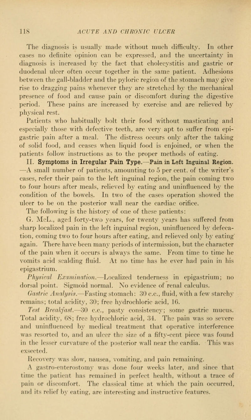 The diagnosis is usually made without much difficulty. In other cases no definite opinion can be expressed, and the uncertainty' in diagnosis is increased by the fact that cholecystitis and gastric or duodenal ulcer often occur together in the same patient. Adhesions between the gall-bladder and the pyloric region of the stomach may give rise to dragging pains whenever they are stretched by the mechanical presence of food and cause pain or discomfort during the digestive period. These pains are increased by exercise and are relieved by physical rest. Patients who habitually bolt their food without masticating and especially those with defective teeth, are very apt to suffer from epi- gastric pain after a meal. The distress occurs only after the taking of solid food, and ceases when liquid food is enjoined, or when the patients follow instructions as to the proper methods of eating. II. Symptoms in Irregular Pain Type.—Pain in Left Inguinal Region. —A small number of i)atients, amounting to o per cent, of the writer's cases, refer their pain to the left inguinal region, the pain coming two to four hours after meals, relieved by eating and uninfluenced by the condition of the bowels. In two of the cases operation showed the ulcer to be on the posterior wall near the cardiac orifice. The following is the history of one of these patients: G. McL., aged forty-two years, for twenty years has suffered from sharp localized pain in the left inguinal region, uninfluenced by defeca- tion, coming two to four hours after eating, and relieved only by eating' again. There have been many periods of intermission, but the character of the pain when it occurs is always the same. From time to time he vomits acid scalding fluid. At no time has he ever had pain in his epigastrium. Physical Examination.—Localized tenderness in ei)igastrium; no dorsal point. Sigmoid normal. Xo evidence of renal calculus. (Jcistrir Analysis.—Fasting stomach: 80 c.c, fluid, with a few starchy remains; total acidity, 30; free hydrochloric acid, 1(). Test Breakfast.—.30 c.c, pasty consistency; some gastric mucus. Total acidity, ()S; free hydrochloric acid, .34. The j)ain was so severe and uninfluenced by medical treatment that operative interference was resorted to, and an ulcer the size of a fifty-cent piece was found in the lesser curxature of the posterior wall near the cardia. This was ex.sected. Recovery was slow, nausea, vomiting, an<l ])ain remaining. A gastro-enterostomy was done four weeks later, and since that time the jjatient has remaiiic 1 in perfect health, without a trace of pain or discomfort. The classical time at which the pain occurred, and its relief by eating, are interesting and instructive features.