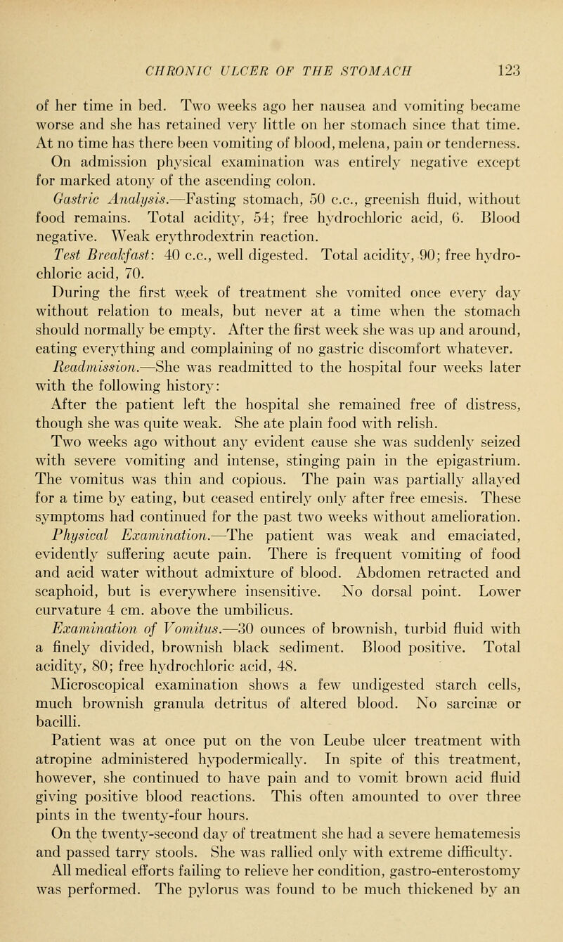 of her time in bed. Two weeks ago her nausea and vomiting became worse and she has retained very little on her stomach since that time. At no time has there been vomiting of blood, melena, pain or tenderness. On admission physical examination was entirely negative except for marked atony of the ascending colon. Gastric Analysis.—Fasting stomach, 50 c.c, greenish fluid, without food remains. Total acidity, 54; free hydrochloric acid, 6. Blood negative. Weak erythrodextrin reaction. Test Breakfast: 40 c.c, well digested. Total acidity, 90; free hydro- chloric acid, 70. During the first week of treatment she vomited once every day without relation to meals, but never at a time when the stomach should normally be empty. After the first week she w^as up and around, eating everything and complaining of no gastric discomfort whatever. Readmission.—She was readmitted to the hospital four weeks later with the following history: After the patient left the hospital she remained free of distress, though she was quite weak. She ate plain food with relish. Two weeks ago without any evident cause she was suddenly seized with severe vomiting and intense, stinging pain in the epigastrium. The vomitus was thin and copious. The pain was partially allayed for a time by eating, but ceased entirely only after free emesis. These symptoms had continued for the past two weeks without amelioration. Physical Examination.—The patient was weak and emaciated, evidently suffering acute pain. There is frequent vomiting of food and acid water without admixture of blood. Abdomen retracted and scaphoid, but is everywhere insensitive. No dorsal point. Lower curvature 4 cm. above the umbilicus. Examination of Vomitus.—30 ounces of browniish, turbid fluid with a finely divided, brownish black sediment. Blood positive. Total acidity, 80; free hydrochloric acid, 48. Microscopical examination shows a few undigested starch cells, much brownish granula detritus of altered blood. No sarcinae or bacilli. Patient was at once put on the von Leube ulcer treatment with atropine administered hypodermically. In spite of this treatment, however, she continued to have pain and to vomit brown acid fluid giving positive blood reactions. This often amounted to over three pints in the twenty-four hours. On the twenty-second day of treatment she had a severe hematemesis and passed tarry stools. She was rallied only with extreme difficulty. All medical efforts failing to relieve her condition, gastro-enterostomy was performed. The pylorus was found to be much thickened by an