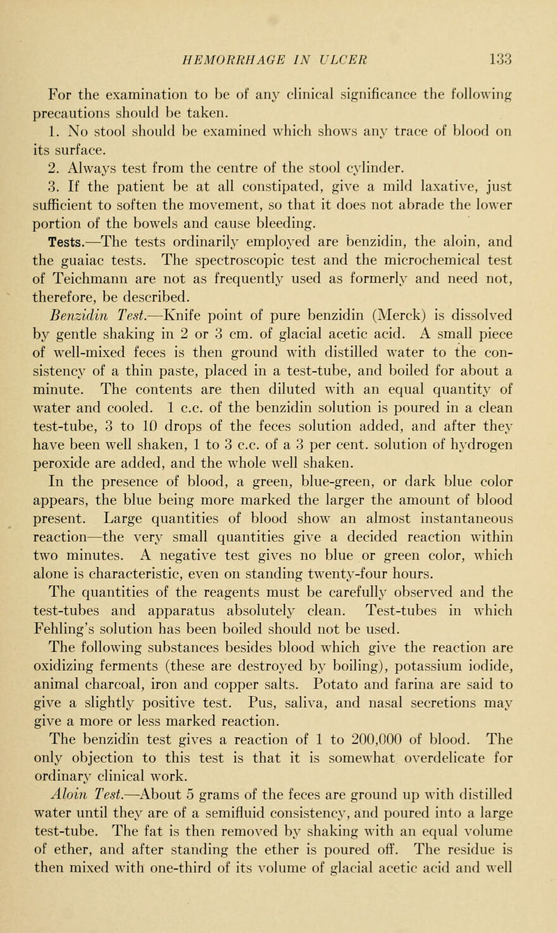 For the examination to be of any clinical significance the following precautions should be taken. 1. No stool should be examined which shows any trace of blood on its surface. 2. Always test from the centre of the stool cylinder. 3. If the patient be at all constipated, give a mild laxative, just sufficient to soften the movement, so that it does not abrade the lower portion of the bowels and cause bleeding. Tests.—The tests ordinarily employed are benzidin, the aloin, and the guaiac tests. The spectroscopic test and the microchemical test of Teichmann are not as frequently used as formerly and need not, therefore, be described. Benzidin Test.—Knife point of pure benzidin (Merck) is dissolved by gentle shaking in 2 or 3 cm. of glacial acetic acid. A small piece of well-mixed feces is then ground with distilled water to the con- sistency of a thin paste, placed in a test-tube, and boiled for about a minute. The contents are then diluted with an equal quantity of water and cooled. 1 c.c. of the benzidin solution is poured in a clean test-tube, 3 to 10 drops of the feces solution added, and after they have been well shaken, 1 to 3 c.c. of a 3 per cent, solution of hydrogen peroxide are added, and the whole well shaken. In the presence of blood, a green, blue-green, or dark blue color appears, the blue being more marked the larger the amount of blood present. Large quantities of blood show an almost instantaneous reaction—the very small quantities give a decided reaction within two minutes. A negative test gives no blue or green color, which alone is characteristic, even on standing twenty-four hours. The quantities of the reagents must be carefully observed and the test-tubes and apparatus absolutely clean. Test-tubes in which Fehling's solution has been boiled should not be used. The following substances besides blood which give the reaction are oxidizing ferments (these are destroyed by boiling), potassium iodide, animal charcoal, iron and copper salts. Potato and farina are said to give a slightl}^ positive test. Pus, saliva, and nasal secretions may give a more or less marked reaction. The benzidin test gives a reaction of 1 to 200,000 of blood. The only objection to this test is that it is somewhat overdelicate for ordinary clinical work. Aloin Test.—About 5 grams of the feces are ground up with distilled water until they are of a semifluid consistency, and poured into a large test-tube. The fat is then removed by shaking with an equal volume of ether, and after standing the ether is poured off. The residue is then mixed with one-third of its volume of glacial acetic acid and well