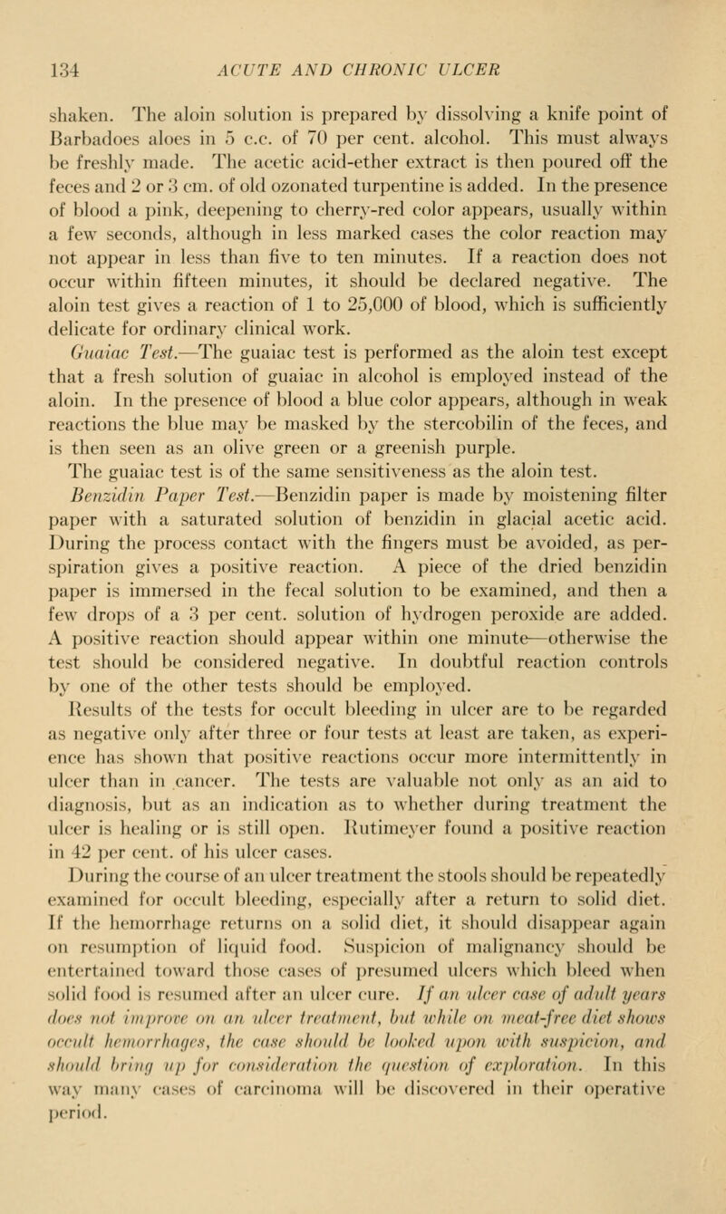 shaken. The aloin sokition is prepared by dissolving a knife point of Barbadoes aloes in 5 c.c. of 70 per cent, alcohol. This must always be freshly made. The acetic acid-ether extract is then poured off the feces and 2 or '3 cm. of old ozonated turpentine is added. In the presence of blood a pink, deepening to cherry-red color appears, usually within a few seconds, although in less marked cases the color reaction may not api)ear in less than five to ten minutes. If a reaction does not occur within fifteen minutes, it should be declared negative. The aloin test gives a reaction of 1 to 25,000 of blood, which is sufficiently delicate for ordinary clinical work. Guaiac Test.—The guaiac test is performed as the aloin test except that a fresh solution of guaiac in alcohol is employed instead of the aloin. In the presence of l)lood a blue color appears, although in weak reactions the blue may be masked b}' the stercobilin of the feces, and is then seen as an olive green or a greenish purple. The guaiac test is of the same sensitiveness as the aloin test. Benzidin Paper Test.—Benzidin paper is made by moistening filter paper with a saturated solution of benzidin in glacial acetic acid. During the process contact with the fingers must be avoided, as per- spiration gives a positive reaction. A piece of the dried benzidin paper is immersed in the fecal solution to be examined, and then a few drops of a 3 i)er cent, solution of hydrogen peroxide are added. A positive reaction should appear within one minute^otherwise the test should be considered negative. In doubtful reaction controls by one of the other tests should be employed. Results of the tests for occult bleeding in ulcer are to be regarded as negative only after three or four tests at least are taken, as experi- ence has shown that positive reactions occur more intermittently in ulcer than in cancer. The tests are valuable not only as an aid to diagnosis, but as an indication as to whether during treatment the ulcer is healing or is still open. Rutimeyer found a positive reaction in 42 per cent, of his ulcer cases. During the course of an ulcer treatment the stools should be repeatedly examined for occult })leeding, especially after a return to solid diet. If the hemorrhage returns on a solid diet, it should disa])pear again on resumption of liquid food. Suspicion of malignancy should be entertained toward those cases of presumed ulcers which bleed when solid food is resumed after an ulcer cure. // an ulcer case of adiiJt years dors not iitiprove on an ulcer treatment, hat while on meat-free diet shows occult hciuorrluKjcs, the case should he looked upon with susin'cioji, and. should hriiKj uj) for considcrafiou the (/urstion of e.vjdoration. In this way many cases of carcinoniii will be discoxcrcd in their operative period.