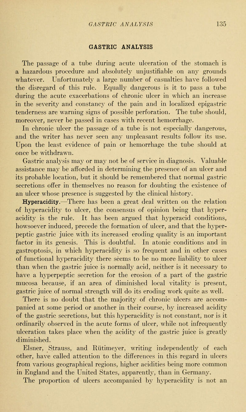 GASTRIC ANALYSIS The passage of a tube during acute ulceration of the stomach is a hazardous procedure and absokitely unjustifiable on any grounds whatever. Unfortunately a large number of casualties have followed the disregard of this rule. Equally dangerous is it to pass a tube during the acute exacerbations of chronic ulcer in which an increase in the severity and constancy of the pain and in localized epigastric tenderness are warning signs of possible perforation. The tube should, moreover, never be passed in cases with recent hemorrhage. In chronic ulcer the passage of a tube is not especially dangerous, and the writer has never seen any unpleasant results follow its use. Upon the least evidence of pain or hemorrhage the tube should at once be withdrawn. Gastric analysis may or may not be of service in diagnosis. Valuable assistance may be afforded in determining the presence of an ulcer and its probable location, but it should be remembered that normal gastric secretions offer in themselves no reason for doubting the existence of an ulcer whose presence is suggested by the clinical history. Hyperacidity.—There has been a great deal written on the relation of hyperacidity to ulcer, the consensus of opinion being that hyper- acidity is the rule. It has been argued that hyperacid conditions, howsoever induced, precede the formation of ulcer, and that the hyper- peptic gastric juice with its increased eroding quality is an important factor in its genesis. This is doubtful. In atonic conditions and in gastroptosis, in which hyperacidity is so frequent and in other cases of functional hyperacidity there seems to be no more liability to ulcer than when the gastric juice is normally acid, neither is it necessary to have a hyperpeptic secretion for the erosion of a part of the gastric mucosa because, if an area of diminished local vitality is present, gastric juice of normal strength will do its eroding work quite as well. There is no doubt that the majority of chronic ulcers are accom- panied at some period or another in their course, by increased acidity of the gastric secretions, but this hyperacidity is not constant, nor is it ordinarily observed in the acute forms of ulcer, while not infrequently ulceration takes place when the acidity of the gastric juice is greatly diminished. Eisner, Strauss, and Riitimeyer, writing independently of each other, have called attention to the differences in this regard in ulcers from various geographical regions, higher acidities being more common in England and the United States, apparently, than in Germany. The proportion of ulcers accompanied by hyperacidity is not an