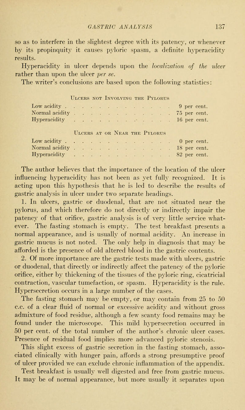 SO as to interfere in the slightest degree with its patency, or whenever by its propinquity it causes pyloric spasm, a definite hyperacidity results. Hyperacidity in ulcer depends upon the localization of the ulcer rather than upon the ulcer jjer se. The writer's conclusions are based upon the following statistics: Ulcers not Involving the Pylorus Low acidity 9 per cent. Normal acidity 75 per cent. Hyperacidity • .... 16 per cent. Ulcers at or Near the Pylorus Low acidity 0 per cent. Normal acidity 18 per cent. Hyperacidity 82 per cent. The author believes that the importance of the location of the ulcer influencing hyperacidity has not been as yet fully recognized. It is acting upon this hypothesis that he is led to describe the results of gastric analysis in ulcer under two separate headings. 1. In ulcers, gastric or duodenal, that are not situated near the pylorus, and w^hich therefore do not directly or indirectly impair the patency of that orifice, gastric analysis is of very little service what- ever. The fasting stomach is empty. The test breakfast presents a normal appearance, and is usually of normal acidity. An increase in gastric mucus is not noted. The only help in diagnosis that may be afforded is the presence of old altered blood in the gastric contents. 2. Of more importance are the gastric tests made w^ith ulcers, gastric or duodenal, that directly or indirectly affect the patency of the pyloric orifice, either by thickening of the tissues of the pyloric ring, cicatricial contraction, vascular tumefaction, or spasm. Hyperacidity is the rule. Hypersecretion occurs in a large number of the cases. The fasting stomach may be empty, or may contain from 25 to 50 c.c. of a clear fluid of normal or excessive acidity and without gross admixture of food residue, although a few scanty food remains may be found under the microscope. This mild hypersecretion occurred in 50 per cent, of the total number of the author's chronic ulcer cases. Presence of residual food implies more advanced pyloric stenosis. This slight excess of gastric secretion in the fasting stomach, asso- ciated clinically with hunger pain, affords a strong presumptive proof of ulcer provided we can exclude chronic inflammation of the appendix. Test breakfast is usually well digested and free from gastric mucus. It may be of normal appearance, but more usually it separates upon