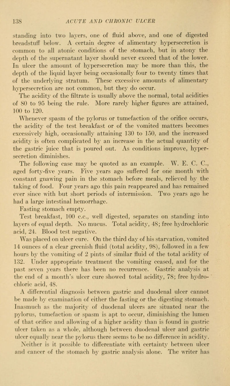 standing into two layers, one of fluid above, and one of digested breadstuff below. A certain degree of alimentary hypersecretion is common to all atonic conditions of the stomach, but in atony the depth of the sui)ernatant layer should never exceed that of the lower. In ulcer the amount of hypersecretion may be more than this, the depth of the liquid layer being occasionally four to twenty times that of the underlying stratum. These excessive amounts of alimentary hypersecretion are not common, but they do occur. The acidity of the filtrate is usually above the normal, total acidities of 80 to 95 being the rule. More rarely higher figures are attained, 100 to 120. Whenever spasm of the pylorus or tumefaction of the orifice occurs, the acidity of the test breakfast or of the vomited matters becomes excessively high, occasional!}^ attaining 130 to 150, and the increased acidity is often complicated by an increase in the actual quantity of the gastric juice that is poured out. As conditions improve, hyper- secretion diminishes. The following case may be quoted as an example. W. E. C. C, aged forty-five years. Five years ago suffered for one month with constant gnawing pain in the stomach before meals, relieved by the taking of food. Four years ago this pain reappeared and has remained ever since with but short periods of intermission. Two years ago he had a large intestinal hemorrhage. Fasting stomach empty. Test breakfast, 100 c.c, well digested, separates on standing into layers of ecjual depth. No mucus. Total acidity, 48; free hydrochloric acid, 24. Blood test negative. Was placed on ulcer cure. On the third day of his starvation, vomited 14 ounces of a clear greenish fluid (total acidity, 98), followed in a few hours by the vomiting of 2 pints of similar fluid of the total acidity of 132. Under appropriate treatment the vomiting ceased, and for the past seven years there has been no recurrence. Gastric analysis at the end of a month's ulcer cure showed total acidity, 78; free hydro- chloric acid, 48. A differential diagnosis between gastric and duodenal ulcer cannot be made by examination of either the fasting or the digesting stomach. Inasmuch as the majority of duodenal ulcers are situated near the l)yIorus, tumefaction or spasm is apt to occur, diminishing the lumen of that orifice and allowing of a higher acidity than is found in gastric ulcer taken as a whole, although between duodenal ulcer and gastric ulcer equally near the pylorus there seems to be no difference in acidity. Neither is it possil)le to dillerentiate with certainty between ulcer and cancer of the stomach by gastric analysis alone. The writer has