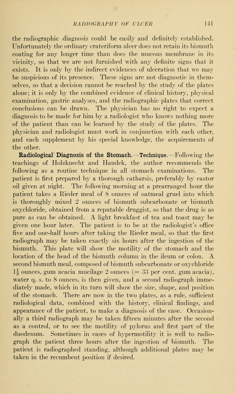 the radiographic diagnosis could be easily and definitely established. Unfortunately the ordinary crateriform ulcer does not retain its bismuth coating for any longer time than does the mucous membrane in its vicinity, so that we are not furnished with any definite signs that it exists. It is only by the indirect evidences of ulceration that we may be suspicious of its presence. These signs are not diagnostic in them- selves, so that a decision cannot be reached by the study of the plates alone; it is only by the combined evidence of clinical history, physical examination, gastric analyses, and the radiographic plates that correct conclusions can be drawn. The physician has no right to expect a diagnosis to be made for him by a radiologist who knows nothing more of the patient than can be learned by the study of the plates. The physician and radiologist must work in conjunction with each other, and each supplement by his special knowledge, the acquirements of the other. Radiological Diagnosis of the Stomach.—Technique.—Following the teachings of Holzknecht and Haudek, the author recommends the following as a routine technique in all stomach examinations. The patient is first prepared by a thorough catharsis, preferably by castor oil given at night. The following morning at a prearranged hour the patient takes a Rieder meal of 8 ounces of oatmeal gruel into which is thoroughly mixed 2 ounces of bismuth subcarbonate or bismuth oxychloride, obtained from a reputable druggist, so that the drug is as pure as can be obtained. A light breakfast of tea and toast may be given one hour later. The patient is to be at the radiologist's office five and one-half hours after taking the Rieder meal, so that the first radiograph may be taken exactly six hours after the ingestion of the bismuth. This plate will show the motility of the stomach and the location of the head of the bismuth column in the ileum or colon. A second bismuth meal, composed of bismuth subcarbonate or oxychloride 1| ounces, gum acacia mucilage 2 ounces (= 33 per cent, gum acacia), water q. s. to 8 ounces, is then given, and a second radiograph imme- diately made, which in its turn will show the size, shape, and position of the stomach. There are now in the two plates, as a rule, sufficient radiological data, combined with the history, clinical findings, and appearance of the patient, to make a diagnosis of the case. Occasion- ally a third radiograph may be taken fifteen minutes after the second as a control, or to see the motility of pylorus and first part of the duodenum. Sometimes in cases of hypermotility it is well to radio- graph the patient three hours after the ingestion of bismuth. The patient is radiographed standing, although additional plates may be taken in the recumbent position if desired.