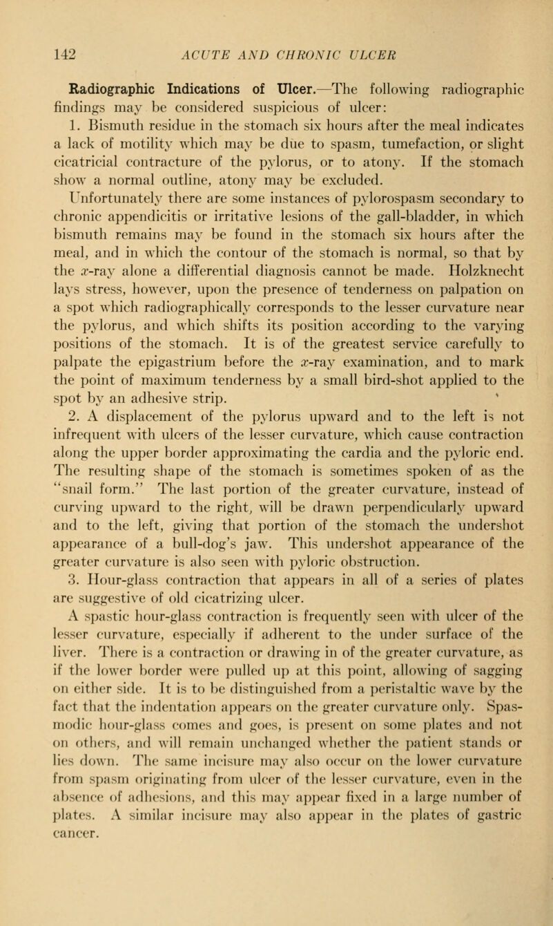 Radiographic Indications of Ulcer.—The following radiographic findings may be considered suspicious of ulcer: 1. Bismuth residue in the stomach six hours after the meal indicates a lack of motility which may be due to spasm, tumefaction, or slight cicatricial contracture of the pylorus, or to atony. If the stomach show a normal outline, atony may be excluded. Unfortunately there are some instances of pylorospasm secondary to chronic appendicitis or irritative lesions of the gall-bladder, in which bismuth remains may be found in the stomach six hours after the meal, anfl in which the contour of the stomach is normal, so that by the .T-ray alone a differential diagnosis cannot be made. Holzknecht lays stress, however, upon the presence of tenderness on palpation on a spot which radiographically corresponds to the lesser curvature near the pylorus, and which shifts its position according to the varying positions of the stomach. It is of the greatest service carefully to palpate the epigastrium before the .r-ray examination, and to mark the point of maximum tenderness by a small bird-shot applied to the spot by an adhesive strip. 2. A displacement of the pylorus upward and to the left is not infrequent with ulcers of the lesser curvature, which cause contraction along the upper border approximating the cardia and the pyloric end. The resulting shape of the stomach is sometimes spoken of as the snail form. The last portion of the greater curvature, instead of curving upward to the right, will be drawn perpendicularly upward and to the left, giving that portion of the stomach the undershot appearance of a bull-dog's jaw. This undershot appearance of the greater curvature is also seen with pyloric obstruction. 3. Hour-glass contraction that appears in all of a series of plates are suggestive of old cicatrizing ulcer, A spastic hour-glass contraction is frequently seen with idcer of the lesser curvature, especially if adherent to the under surface of the liver. There is a contraction or drawing in of the greater curvature, as if the lower border were pulled up at this point, allowing of sagging on either side. It is to be distinguished from a peristaltic Avave bj^ the fact that the indentation appears on the greater curvature only. Spas- modic hour-glass comes and goes, is present on some plates and not on others, and will remain unchanged whether the i)atient stands or lies down. The same incisure may also occur on the lower curvature from spasm originating from ulcer of the lesser curvature, even in the absence of adhesions, and this may ap])ear fixed in a large number of plates. A similar incisure may also appear in the plates of gastric cancer.