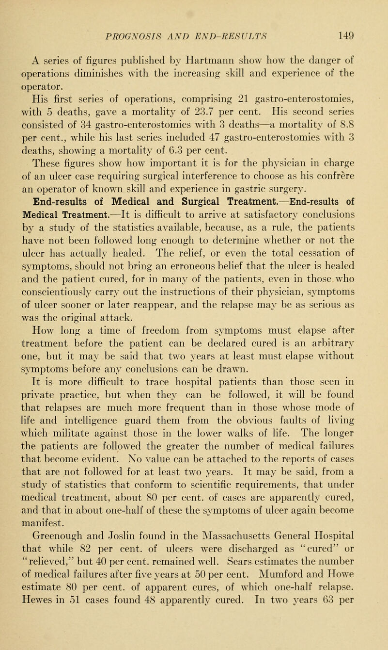 A series of figures published by Hartmann show how the danger of operations diminishes with the increasing skill and experience of the operator. His first series of operations, comprising 21 gastro-enterostomies, with 5 deaths, gave a mortality of 23.7 per cent. His second series consisted of 34 gastro-enterostomies with 3 deaths—a mortality of 8.8 per cent., while his last series included 47 gastro-enterostomies with 3 deaths, showing a mortality of 6.3 per cent. These figures show how important it is for the physician in charge of an ulcer case requiring surgical interference to choose as his confrere an operator of known skill and experience in gastric surgery. End-results of Medical and Surgical Treatment.—End-results of Medical Treatment.—It is difficult to arrive at satisfactory conclusions by a study of the statistics available, because, as a rule, the patients have not been followed long enough to determine whether or not the ulcer has actually healed. The relief, or even the total cessation of symptoms, should not bring an erroneous belief that the ulcer is healed and the patient cured, for in many of the patients, even in those who conscientiously carry out the instructions of their physician, symptoms of ulcer sooner or later reappear, and the relapse may be as serious as was the original attack. How long a time of freedom from symptoms must elapse after treatment before the patient can be declared cured is an arbitrary one, but it may be said that two years at least must elapse without symptoms before any conclusions can be drawn. It is more difficult to trace hospital patients than those seen in private practice, but when they can be followed, it will be found that relapses are much more frequent than in those whose mode of life and intelligence guard them from the obvious faults of living which militate against those in the lower walks of life. The longer the patients are followed the greater the number of medical failures that become evident. No value can be attached to the reports of cases that are not followed for at least two years. It may be said, from a study of statistics that conform to scientific requirements, that under medical treatment, about 80 per cent, of cases are apparently cured, and that in about one-half of these the symptoms of ulcer again become manifest. Greenough and Joslin found in the Massachusetts General Hospital that while 82 per cent, of ulcers were discharged as cured or relieved, but 40 per cent, remained well. Sears estimates the number of medical failures after five years at 50 per cent. Mumford and Howe estimate 80 per cent, of apparent cures, of which one-half relapse. Hewes in 51 cases found 48 apparently cured. In two years 63 per