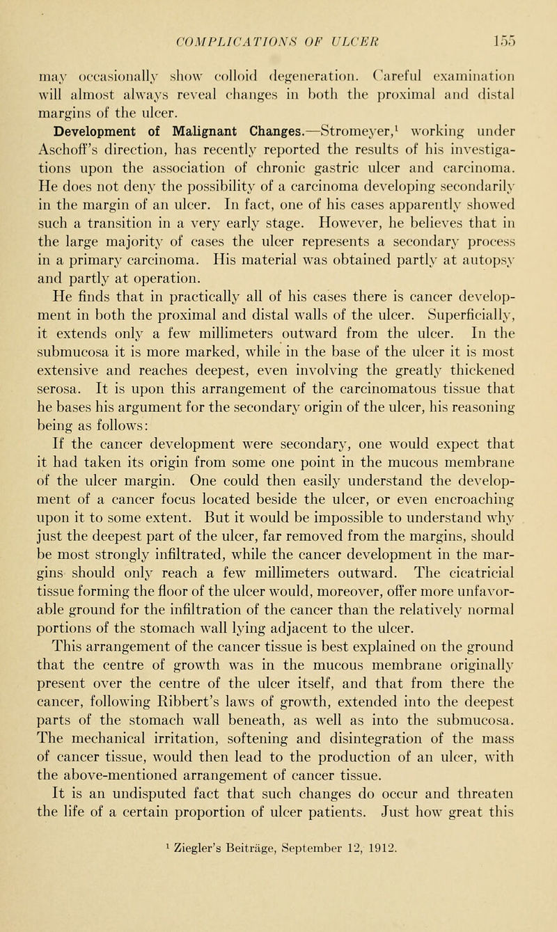 may occasionally show colloid dejijeneration. (arel'ui examination will almost always reveal changes in both the i)roximal and distal margins of the ulcer. Development of Malignant Changes.—Stromeyer/ working under Aschoff's direction, has recently reported the results of his investiga- tions upon the association of chronic gastric ulcer and carcinoma. He does not deny the possibility of a carcinoma developing secondarily in the margin of an ulcer. In fact, one of his cases apparently showed such a transition in a very early stage. However, he believes that in the large majority of cases the ulcer represents a secondary process in a primary carcinoma. His material was obtained partly at autopsy and partly at operation. He finds that in practically all of his cases there is cancer develop- ment in both the proximal and distal walls of the ulcer. Superficially, it extends only a few millimeters outward from the ulcer. In the submucosa it is more marked, while in the base of the ulcer it is most extensive and reaches deepest, even involving the greatly thickened serosa. It is upon this arrangement of the carcinomatous tissue that he bases his argument for the secondary origin of the ulcer, his reasoning being as follows: If the cancer development were secondary, one would expect that it had taken its origin from some one point in the mucous membrane of the ulcer margin. One could then easily understand the develop- ment of a cancer focus located beside the ulcer, or even encroaching upon it to some extent. But it would be impossible to understand why just the deepest part of the ulcer, far removed from the margins, should be most strongly infiltrated, while the cancer development in the mar- gins should only reach a few millimeters outward. The cicatricial tissue forming the floor of the ulcer would, moreover, offer more unfavor- able ground for the infiltration of the cancer than the relatively normal portions of the stomach wall lying adjacent to the ulcer. This arrangement of the cancer tissue is best explained on the ground that the centre of growth was in the mucous membrane originallj' present over the centre of the ulcer itself, and that from there the cancer, following Ribbert's laws of growth, extended into the deepest parts of the stomach wall beneath, as well as into the submucosa. The mechanical irritation, softening and disintegration of the mass of cancer tissue, would then lead to the production of an ulcer, with the above-mentioned arrangement of cancer tissue. It is an undisputed fact that such changes do occur and threaten the life of a certain proportion of ulcer patients. Just how great this 1 Ziegler's Beitrage, September 12, 1912.
