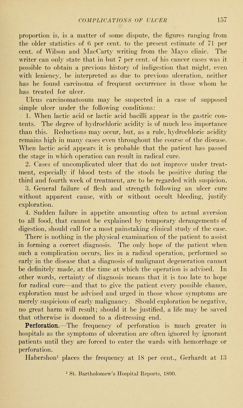 proportion is, is a matter of some dispute, the figures ranging from the older statistics of 6 per cent, to the present estimate of 71 per cent, of Wilson and MacCiirty writing from the Mayo clinic. The writer can only state that in but 7 per cent, of his cancer cases was it possible to obtain a previous history of indigestion that might, even with leniency, be interpreted as due to previous ulceration, neither has he found carcinoma of frequent occurrence in those whom he has treated for ulcer. Ulcus carcinomatosum may be suspected in a case of supposed simple ulcer under the following conditions: 1. When lactic acid or lactic acid bacilli appear in the gastric con- tents. The degree of hydrochloric acidity is of much less importance than this. Reductions may occur, but, as a rule, hydrochloric acidity remains high in many cases even throughout the course of the disease. When lactic acid appears it is probable that the patient has passed the stage in which operation can result in radical cure. 2. Cases of uncomplicated ulcer that do not improve under treat- ment, especially if blood tests of the stools be positive during the third and fourth week of treatment, are to be regarded with suspicion. 3. General failure of flesh and strength following an ulcer cure without apparent cause, with or without occult bleeding, justify exploration. 4. Sudden failure in appetite amounting often to actual aversion to all food, that cannot be explained by temporary derangements of digestion, should call for a most painstaking clinical study of the case. There is nothing in the physical examination of the patient to assist in forming a correct diagnosis. The only hope of the patient when such a complication occurs, lies in a radical operation, performed so early in the disease that a diagnosis of malignant degeneration cannot be definitely made, at the time at which the operation is advised. In other words, certainty of diagnosis means that it is too late to hope for radical cure—and that to give the patient every possible chance, exploration must be advised and urged in those whose symptoms are merely suspicious of early malignancy. Should exploration be negative, no great harm will result; should it be justified, a life may be saved that otherwise is doomed to a distressing end. Perforation.—The frequency of perforation is much greater in hospitals as the symptoms of ulceration are often ignored by ignorant patients until they are forced to enter the wards with hemorrhage or perforation. Habershon^ places the frequency at 18 per cent., Gerhardt at 13 ^ St. Bartholomew's Hospital Reports, 1890.