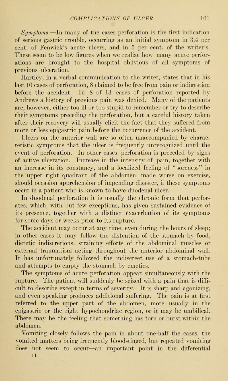 Syuiptuins.—In man.y of the cases perforation is the first indication of serious gastric trouble, occurring as an initial symptom in 3.4 per cent, of Fenwick's acute ulcers, and in 5 per cent, of the writer's. These seem to be low figures when we realize how many acute perfor- ations are brought to the hospital oblivious of all symptoms of previous ulceration. Hartley, in a verbal communication to the writer, states that in his last 10 cases of perforation, 8 claimed to be free from pain or indigestion before the accident. In 8 of 13 cases of perforation reported by Andrews a history of previous pain was denied. Many of the patients are, however, either too ill or too stupid to remember or try to describe their symptoms preceding the perforation, but a careful history taken after their recovery will usually elicit the fact that they suffered from more or less epigastric pain before the occurrence of the accident. Ulcers on the anterior wall are so often unaccompanied by charac- teristic symptoms that the ulcer is frequently unrecognized until the event of perforation. In other cases perforation is preceded by signs of active ulceration. Increase in the intensity of pain, together with an increase in its constancy, and a localized feeling of soreness in the upper right quadrant of the abdomen, made worse on exercise, should occasion apprehension of impending disaster, if these symptoms occur in a patient who is known to have duodenal ulcer. In duodenal perforation it is usually the chronic form that perfor- ates, which, with but few exceptions, has given sustained evidence of its presence, together with a distinct exacerbation of its symptoms for some days or weeks prior to its rupture. The accident may occur at any time, even during the hours of sleep; in other cases it may follow the distention of the stomach by food, dietetic indiscretions, straining efforts of the abdominal muscles or external traumatism acting throughout the anterior abdominal wall. It has unfortunately followed the indiscreet use of a stomach-tube and attempts to empty the stomach by emetics. The symptoms of acute perforation appear simultaneously with the rupture. The patient will suddenly be seized with a pain that is diffi- cult to describe except in terms of severit}^ It is sharp and agonizing, and even speaking produces additional suffering. The pain is at first referred to the upper part of the abdomen, more usually in the epigastric or the right hypochondriac region, or it may be umbilical. There may be the feeling that something has torn or burst within the abdomen. Vomiting closely follows the pain in about one-half the cases, the vomited matters being frequently blood-tinged, but repeated vomiting does not seem to occur—an important point in the differential U