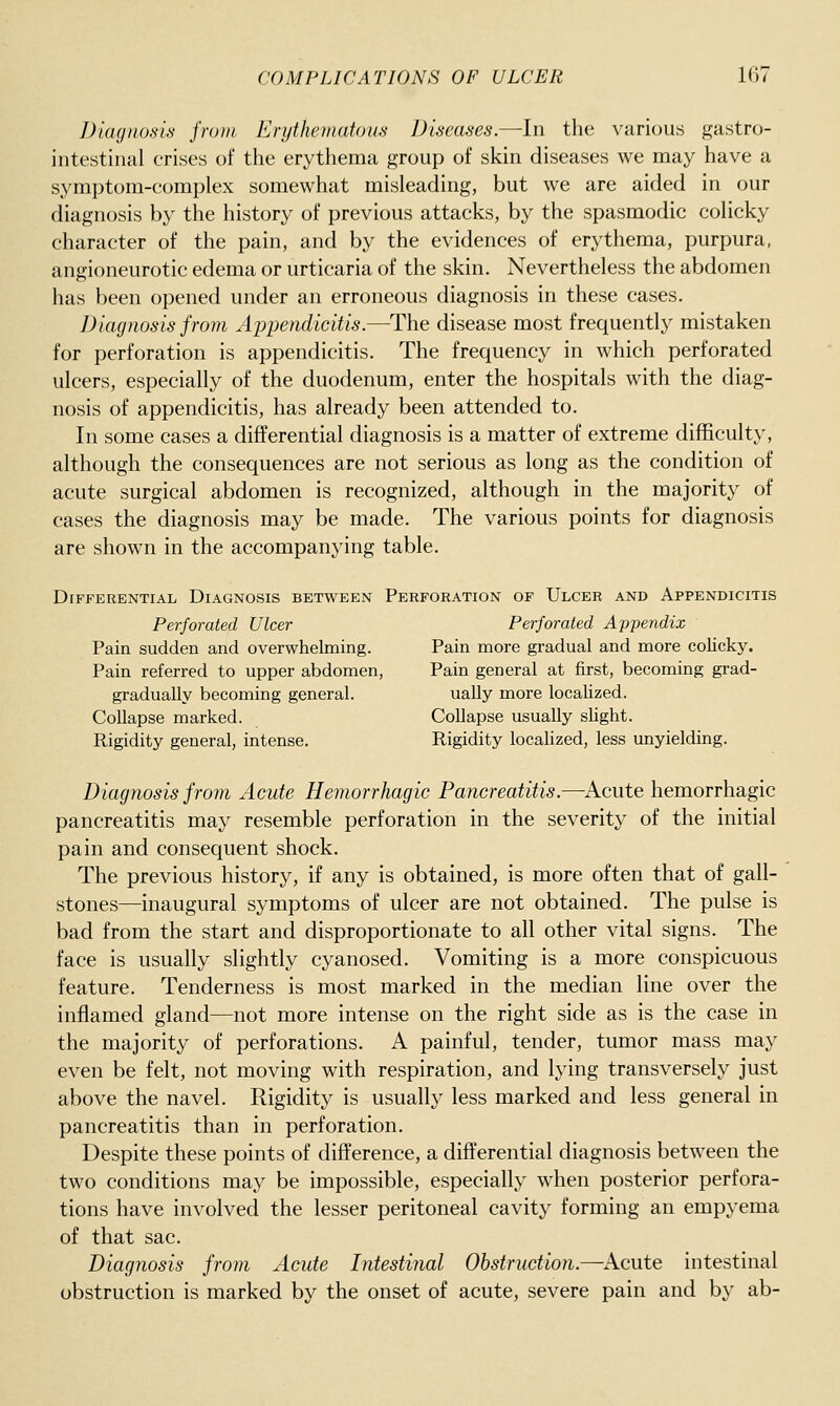 Diagnosis from Erythematous Diseases.—In the various gastro- intestinal crises of the erythema group of skin diseases we may have a symptom-complex somewhat misleading, but we are aided in our diagnosis by the history of previous attacks, by the spasmodic colicky character of the pain, and by the evidences of erythema, purpura, angioneurotic edema or urticaria of the skin. Nevertheless the abdomen has been opened under an erroneous diagnosis in these cases. Diagnosis from Ajjpemlicitis.—The disease most frequently mistaken for perforation is appendicitis. The frequency in which perforated ulcers, especially of the duodenum, enter the hospitals with the diag- nosis of appendicitis, has already been attended to. In some cases a differential diagnosis is a matter of extreme difficulty, although the consequences are not serious as long as the condition of acute surgical abdomen is recognized, although in the majority of cases the diagnosis may be made. The various points for diagnosis are shown in the accompanying table. Differential Diagnosis between Perforation of Ulcer and Appendicitis Perforated Ulcer Perforated Appendix Pain sudden and overwhelming. Pain more gradual and more colicky. Pain referred to upper abdomen, Pain general at first, becoming grad- gradually becoming general. ually more localized. Collapse marked. Collapse usually slight. Rigidity general, intense. Rigidity locahzed, less unyielding. Diagnosis from Acute Hemorrhagic Pancreatitis.—Acute hemorrhagic pancreatitis may resemble perforation in the severity of the initial pain and consequent shock. The previous history, if any is obtained, is more often that of gall- stones—inaugural symptoms of ulcer are not obtained. The pulse is bad from the start and disproportionate to all other vital signs. The face is usually slightly cyanosed. Vomiting is a more conspicuous feature. Tenderness is most marked in the median line over the inflamed gland—not more intense on the right side as is the case in the majority of perforations. A painful, tender, tumor mass may even be felt, not moving with respiration, and lying transversely just above the navel. Rigidity is usually less marked and less general in pancreatitis than in perforation. Despite these points of difference, a differential diagnosis between the two conditions may be impossible, especially when posterior perfora- tions have involved the lesser peritoneal cavity forming an empyema of that sac. Diagnosis from Acute Intestinal Obstruction.—^Acute intestinal obstruction is marked by the onset of acute, severe pain and by ab-