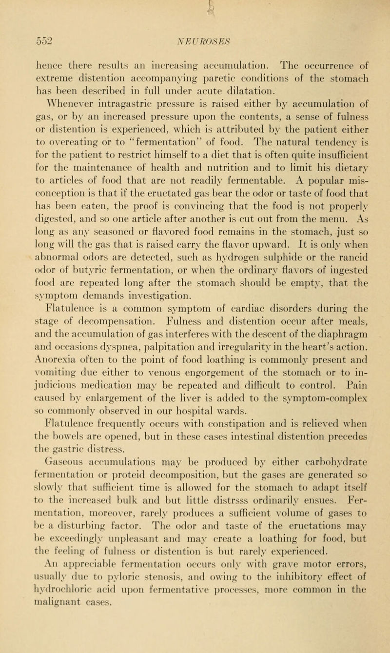 hence there results an increasing accumulation. The occurrence of extreme distention accomj)anying ])aretic conditions of the stomach has been described in full under acute dilatation. Whene\'er intragastric pressure is raised either b}' accumulation of gas, or by an increased pressure upon the contents, a sense of fulness or distention is experienced, which is attributed by the patient either to overeating or to fermentation of food. The natural tendency is for the patient to restrict himself to a diet that is often quite insufficient for the maintenance of health and nutrition and to limit his dietary to articles of food that are not readily fermentable. A popular mis- conception is that if the eructated gas bear the odor or taste of food that has been eaten, the proof is convincing that the food is not properly digested, and so one article after another is cut out from the menu. As long as any seasoned or flavored food remains in the stomach, just so long will the gas that is raised carry the flavor upward. It is only when abnormal odors are detected, such as hydrogen sulphide or the rancid odor of butyric fermentation, or when the ordinary flavors of ingested food are repeated long after the stomach should be empty, that the symptom demands investigation. Flatulence is a common symptom of cardiac disorders during the stage of decompensation. Fulness and distention occur after meals, and the accumulation of gas interferes with the descent of the diaphragm and occasions dyspnea, palpitation and irregularity in the heart's action. Anorexia often to the point of food loathing is commonly present and vomiting due either to venous engorgement of the stomach or to in- judicious medication may be repeated and difficult to control. Pain caused l)y enlargement of the li\er is added to the symptom-complex so commonly observed in our hospital wards. Flatulence frequently occurs with constipation and is relie\'ed when the bowels are opened, but in these cases intestinal distention precedes the gastric distress. (raseous accumulations may be ])roduced by either carbohydrate fermentation or ])roteid decomposition, but the gases are generated so slowly that sufficient time is allowed for the stomach to adapt itself to the increased bulk and but little distrsss ordinarily ensues. Fer- mentation, moreover, rarely produces a sufficient volume of gases to be a disturbing factor. The odor and taste of the eructations may be exceedingly unpleasant and may create a loathing for food, but the feeling of fulness or distention is but rarely experienced. An appreciable fermentation occurs only with grave motor errors, usually due to pyloric stenosis, and owing to the inhibitory eft'ect of hydrochloric acid upon fermentatiNc processes, more common in the malignant cases.