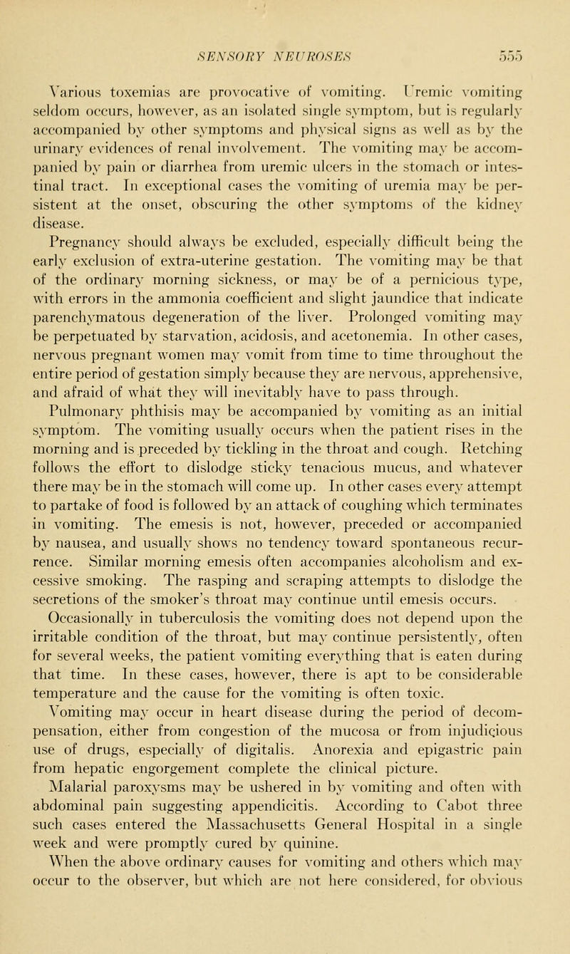 Various toxemias are provocative of vomitinj^. rremic \'omitinff seldom occurs, however, as an isolated single symptom, but is regularly accompanied by other symptoms and physical signs as well as bj'- the urinary evidences of renal involvement. The vomiting may be accom- panied by pain or diarrhea from uremic ulcers in the stomach or intes- tinal tract. In exceptional cases the vomiting of uremia may be per- sistent at the onset, obscuring the other symptoms of the kidney disease. Pregnancy should always be excluded, especially difficult being the early exclusion of extra-uterine gestation. The vomiting may be that of the ordinary morning sickness, or may be of a pernicious type, with errors in the ammonia coefficient and slight jaundice that indicate parenchymatous degeneration of the liver. Prolonged vomiting may be perpetuated by starvation, acidosis, and acetonemia. In other cases, nervous pregnant women may vomit from time to time throughout the entire period of gestation simply because the}' are nervous, apprehensive, and afraid of what they will inevitably have to pass through. Pulmonary phthisis may be accompanied by vomiting as an initial symptom. The vomiting usually occurs when the patient rises in the morning and is preceded by tickling in the throat and cough. Retching follows the eflFort to dislodge sticky tenacious mucus, and whatever there ma}' be in the stomach wdll come up. In other cases every attempt to partake of food is followed by an attack of coughing which terminates in vomiting. The emesis is not, however, preceded or accompanied by nausea, and usually shows no tendency toward spontaneous recur- rence. Similar morning emesis often accompanies alcoholism and ex- cessive smoking. The rasping and scraping attempts to dislodge the secretions of the smoker's throat may continue until emesis occurs. Occasionally in tuberculosis the vomiting does not depend upon the irritable condition of the throat, but may continue persistently, often for several weeks, the patient vomiting everything that is eaten during that time. In these cases, however, there is apt to be considerable temperature and the cause for the vomiting is often toxic. Vomiting may occur in heart disease during the period of decom- pensation, either from congestion of the mucosa or from injudicious use of drugs, especially of digitalis. Anorexia and epigastric pain from hepatic engorgement complete the clinical picture. Malarial paroxysms may be ushered in by vomiting and often with abdominal pain suggesting appendicitis. According to Cabot three such cases entered the Massachusetts General Hospital in a single week and were promptly cured by quinine. When the above ordinary causes for vomiting and others which may occur to the observer, but which are not here considered, for obvious