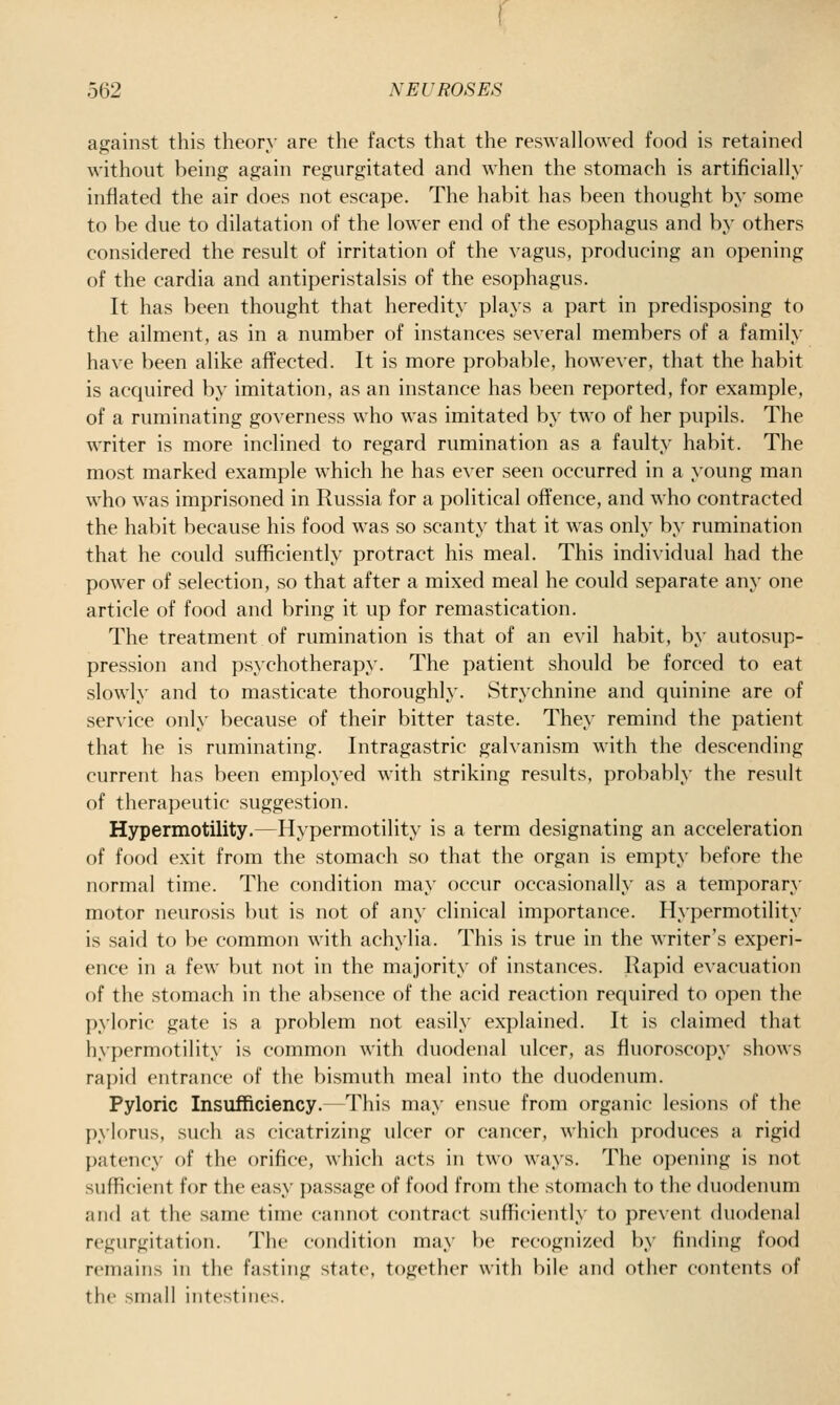 against this theory are the facts that the reswallowed food is retained without being again regurgitated and when the stomach is artificially inflated the air does not escape. The habit has been thought by some to be due to dilatation of the lower end of the esophagus and by others considered the result of irritation of the vagus, producing an opening of the cardia and antiperistalsis of the esophagus. It has been thought that heredity plays a part in predisposing to the ailment, as in a number of instances several members of a family have been alike affected. It is more probable, however, that the habit is acquired by imitation, as an instance has been reported, for example, of a ruminating governess who was imitated by two of her pupils. The writer is more inclined to regard rumination as a faulty habit. The most marked example which he has ever seen occurred in a young man who was imprisoned in Russia for a political offence, and who contracted the habit because his food was so scanty that it was only by rumination that he could sufficiently protract his meal. This individual had the power of selection, so that after a mixed meal he could separate any one article of food and bring it up for remastication. The treatment of rumination is that of an evil habit, by autosup- pression and psychotherapy. The patient should be forced to eat slowly and to masticate thoroughly. Strychnine and quinine are of service only because of their bitter taste. They remind the patient that he is ruminating. Intragastric galvanism with the descending current has been employed with striking results, probably the result of therapeutic suggestion. Hypermotility.—Hypermotility is a term designating an acceleration of food exit from the stomach so that the organ is empty before the normal time. The condition may occur occasionally as a temporary motor neurosis but is not of any clinical importance. Hypermotility is said to be common with achylia. This is true in the writer's experi- ence in a few but not in the majority of instances. Rapid evacuation of the stomach in the absence of the acid reaction required to open the pyloric gate is a problem not easily explained. It is claimed that hypermotility is common with duodenal ulcer, as fluoroscopy shows rapid entrance of the bismuth meal into the duodenum. Pyloric Insufficiency. This may ensue from organic lesions of the pylorus, such as cicatrizing ulcer or cancer, which produces a rigid patency of the orifice, which acts in two ways. The opening is not sufficient for the easy passage of food from the stomach to the duodenum and at the same time cannot contract sufficiently to prevent duodenal regurgitation. The condition may be recognized by finding food remains in the fasting state, together with bile and other contents of the small intestines.