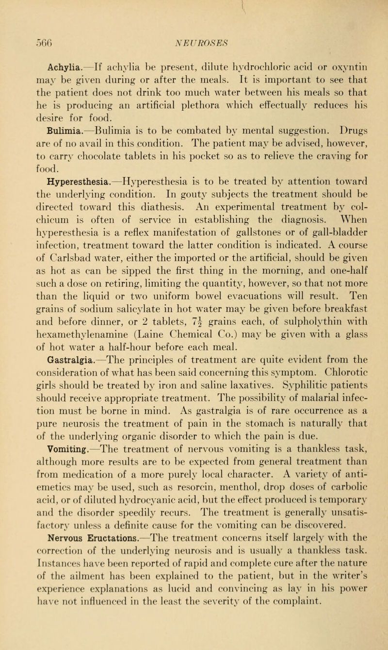 Achylia.—If achylia be present, dilute hydrochloric acid or oxyntin may be given during or after the meals. It is important to see that the patient does not drink too much water between his meals so that he is producing an artificial plethora which effectually reduces his desire for food. Bulimia.—Bulimia is to be combated by mental suggestion. Drugs are of no avail in this condition. The patient may be advised, however, to carry chocolate tablets in his pocket so as to relieve the craving for food. Hyperesthesia.—Hyperesthesia is to be treated by attention toward the underlying condition. In gouty subjects the treatment should be directed toward this diathesis. An experimental treatment by col- chicum is often of service in establishing the diagnosis. When hyperesthesia is a reflex manifestation of gallstones or of gall-bladder infection, treatment toward the latter condition is indicated. A course of Carlsbad water, either the imported or the artificial, should be given as hot as can be sipped the first thing in the morning, and one-half such a dose on retiring, limiting the quantity, however, so that not more than the liquid or two uniform bowel evacuations will result. Ten grains of sodium salicylate in hot water may be given before breakfast and before dinner, or 2 tablets, 7^ grains each, of sulpholythin with hexamethylenamine (Laine Chemical Co.) may be given with a glass of hot water a half-hour before each meal. Gastralgia.—The principles of treatment are quite evident from the consideration of what has been said concerning this symptom. Chlorotic girls should be treated by iron and saline laxatives. Syphilitic patients should receive appropriate treatment. The possibility of malarial infec- tion must be borne in mind. As gastralgia is of rare occurrence as a pure neurosis the treatment of pain in the stomach is naturally that of the underlying organic disorder to which the pain is due. Vomiting.—The treatment of nervous vomiting is a thankless task, although more results are to be expected from general treatment than from medication of a more purely local character. A variety of anti- emetics may be used, such as resorcin, menthol, drop doses of carbolic acid, or of diluted hydrocyanic acid, but the effect produced is temporary and the disorder speedily recurs. The treatment is generally unsatis- factory unless a definite cause for the vomiting can be discovered. Nervous Eructations.—The treatment concerns itself largely with the correction of the underlying neurosis and is usually a thankless task. Instances have been reported of rapid and complete cure after the nature of the ailment has l)een explained to the patient, but in the writer's experience explanations as lucid and convincing as lay in his power have not influenced in the least the severity of the c()mi)laint.