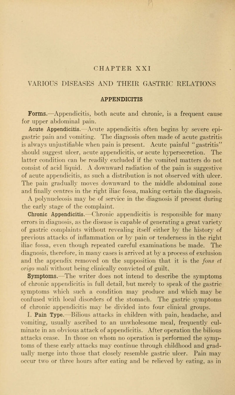 CHAPTER XXI VARIOUS DISEASES AND THEIR GASTRIC RELATIONS APPENDICITIS Forms.—Appendicitis, both acute and chronic, is a frequent cause for upper abdominal pain. Acute Appendicitis.—Acute appendicitis often begins by severe epi- gastric pain and vomiting. The diagnosis often made of acute gastritis is always unjustifiable when pain is present. Acute painful gastritis should suggest ulcer, acute appendicitis, or acute hypersecretion. The latter condition can be readily excluded if the vomited matters do not consist of acid liquid. A downward radiation of the pain is suggestive of acute appendicitis, as such a distribution is not observed with ulcer. The pain gradually moves downward to the middle abdominal zone and finally centres in the right iliac fossa, making certain the diagnosis. A polynucleosis may be of service in the diagnosis if present during the early stage of the complaint. Chronic Appendicitis.—Chronic appendicitis is responsible for many errors in diagnosis, as the disease is capable of generating a great ^•ariety of gastric complaints without revealing itself either by the history of previous attacks of inflammation or by pain or tenderness in the right iliac fossa, even though repeated careful examinations be made. The diagnosis, therefore, in many cases is arrived at by a process of exclusion and the appendix removed on the supposition that it is the fons et origo iiiali without being clinically convicted of guilt.. Symptoms.—The writer does not intend to describe the symptoms of chronic appendicitis in full detail, but merely to speak of the gastric symptoms which such a condition may produce and which may be confused with local disorders of the stomach. The gastric symptoms of chronic appendicitis may be divided into four clinical groups. I. Pain Type.—Bilious attacks in children with pain, headache, and vomiting, usually ascribed to an unwholesome meal, frequently cul- minate in an obvious attack of appendicitis. After operation the bilious attacks cease. In those on whom no operation is performed the symp- toms of these early attacks may continue through childhood and grad- ually merge into those that closely resemble gastric ulcer. Pain maj' occur two or three hours after eating and be relieved by eating, as in