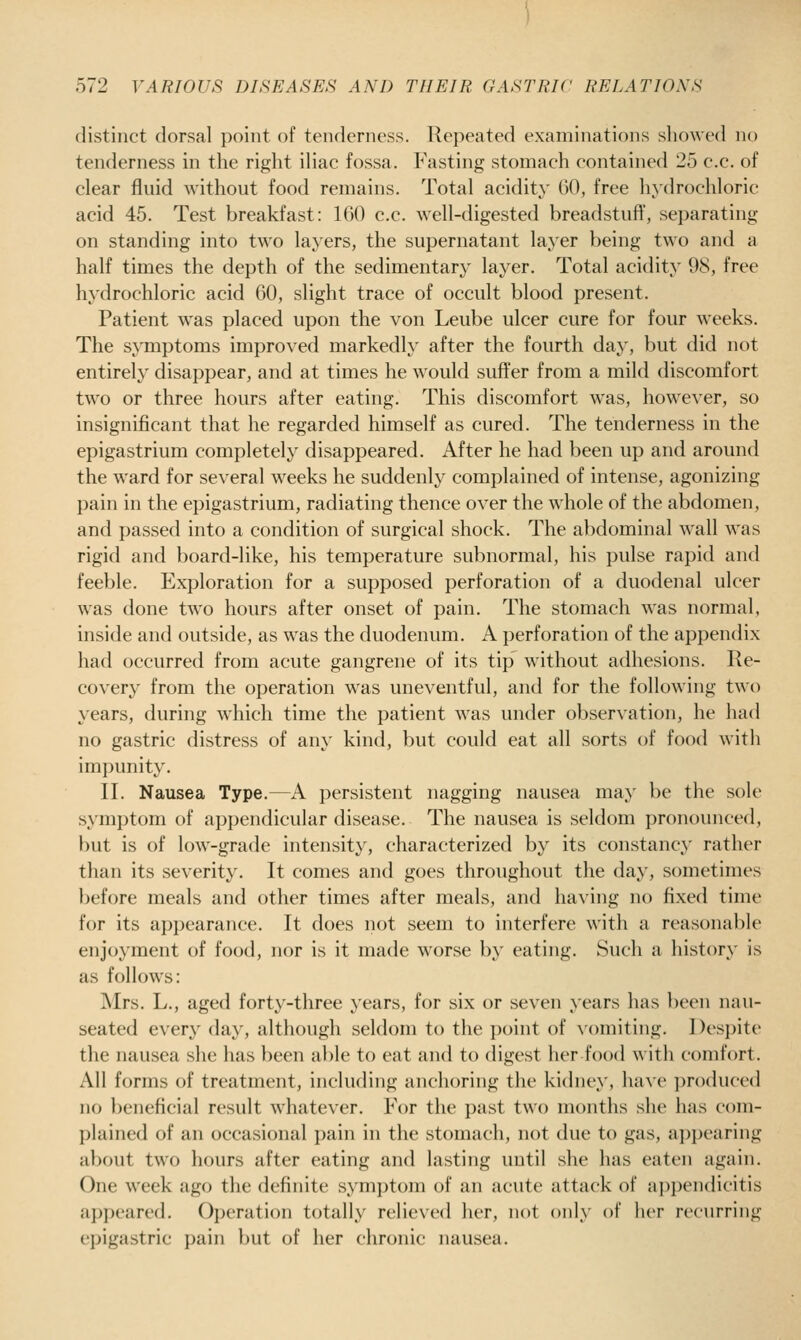 distinct dorsal point of tenderness. Repeated examinations showed no tenderness in the riglit iliac fossa. Fasting stomach contained 25 c.c. of clear fluid without food remains. Total acidity 00, free hydrochloric acid 45. Test breakfast: 160 c.c. well-digested breadstuff', separating on standing into two layers, the supernatant layer being two and a half times the depth of the sedimentary layer. Total acidity 98, free hydrochloric acid 60, slight trace of occult blood present. Patient was placed upon the von Leube ulcer cure for four weeks. The symptoms improved markedly after the fourth day, but did not entirely disappear, and at times he would sufler from a mild discomfort two or three hours after eating. This discomfort was, however, so insignificant that he regarded himself as cured. The tenderness in the epigastrium completely disappeared. After he had been up and around the ward for several weeks he suddenly complained of intense, agonizing pain in the epigastrium, radiating thence over the whole of the abdomen, and passed into a condition of surgical shock. The abdominal wall was rigid and board-like, his temperature subnormal, his pulse rapid and feeble. Exploration for a supposed perforation of a duodenal ulcer was done two hours after onset of pain. The stomach was normal, inside and outside, as was the duodenum. A perforation of the appendix had occurred from acute gangrene of its tip without adhesions. Re- covery from the operation was uneventful, and for the following two years, during wdiich time the patient was under observation, he had no gastric distress of any kind, but could eat all sorts of food with impunity. II. Nausea Type.—A persistent nagging nausea may be the sole symptom of appendicular disease. The nausea is seldom pronounced, but is of low-grade intensity, characterized by its constancy rather tlian its severity. It comes and goes throughout the day, sometimes before meals and other times after meals, and having no fixed time for its appearance. It does not seem to interfere with a reasonable enjoyment of food, nor is it made worse by eating. Such a history is as follows: Mrs. L., aged forty-three years, for six or seven years has been nau- seated every day, although seldom to the ])oint of \'omiting. Despite the nausea she has been able to eat and to digest her food with comfort. All forms of treatment, including anchoring the kidney, have produced no beneficial result whatever. For the past two months she has com- plained of an occasional pain in the stomach, not due to gas, appearing about two hours after eating and lasting until she has eaten again. One week ago the definite symptom of an acute attack of appendicitis ap})cared. Ojjeration totally relieved her, not only of her recurring epigastric pain but of her chronic nausea.