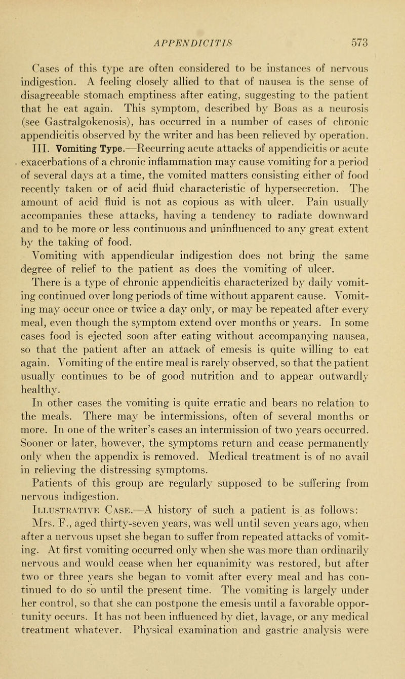 Cases of this type are often considered to be instances of nervous indigestion. A feeling closely allied to that of nausea is the sense of disagreeable stomach emptiness after eating, suggesting to the patient that he eat again. This symptom, described by Boas as a neurosis (see Gastralgokenosis), has occurred in a number of cases of chronic appendicitis obserAcd by the writer and has been relieved by operation. III. Vomiting Type.—Recurring acute attacks of appendicitis or acute exacerbations of a chronic inflammation may cause vomiting for a period of several days at a time, the vomited matters consisting either of food recently taken or of acid fluid characteristic of hypersecretion. The amount of acid fluid is not as copious as with ulcer. Pain usually accompanies these attacks, having a tendency to radiate downward and to be more or less continuous and uninfluenced to any great extent by the taking of food. Vomiting with appendicular indigestion does not bring the same degree of relief to the patient as does the vomiting of ulcer. There is a type of chronic appendicitis characterized by daily vomit- ing continued over long periods of time without apparent cause. Vomit- ing may occur once or twice a day only, or may be repeated after every meal, even though the symptom extend over months or years. In some cases food is ejected soon after eating without accompanying nausea, so that the patient after an attack of emesis is quite willing to eat again, ^^omiting of the entire meal is rarely observed, so that the patient usually continues to be of good nutrition and to appear outwardly healthy. In other cases the vomiting is quite erratic and bears no relation to the meals. There may be intermissions, often of several months or more. In one of the writer's cases an intermission of two years occurred. Sooner or later, however, the symptoms return and cease permanently only when the appendix is removed. Medical treatment is of no avail in relieving the distressing symptoms. Patients of this group are regularly supposed to be suffering from nervous indigestion. Illustrative Case.—^A history of such a patient is as follows: Mrs. F., aged thirty-seven years, was well until seven years ago, when after a nervous upset she began to suft'er from repeated attacks of vomit- ing. At first vomiting occurred only when she was more than ordinarily nervous and would cease when her equanimity was restored, but after two or three years she began to vomit after every meal and has con- tinued to do so until the present time. The vomiting is largely under her control, so that she can post])one the emesis until a favorable oppor- tunity occurs. It has not been influenced by diet, la\'age, or any medical treatment whatever. Physical examination and gastric analysis were