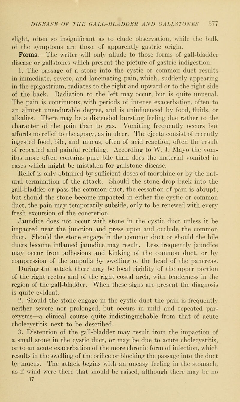 slight, often so insignificant as to elude observation, while the bulk of the symptoms are those of apparently gastric origin. Forms.—The writer will only allude to those forms of gall-bladder disease or gallstones which present the picture of gastric indigestion. 1. The passage of a stone into the cystic or common duct results in immediate, severe, and lancinating pain, which, suddenly appearing in the epigastrium, radiates to the right and upward or to the right side of the back. Radiation to the left may occur, but is quite unusual. The pain is continuous, with periods of intense exacerbation, often to an almost unendurable degree, and is uninfluenced by food, fluids, or alkalies. There may be a distended bursting feeling due rather to the character of the pain than to gas. Vomiting frequently occurs but affords no relief to the agony, as in ulcer. The ejecta consist of recently ingested food, bile, and mucus, often of acid reaction, often the result of repeated and painful retching. According to W. J. Mayo the vom- itus more often contains pure bile than does the material vomited in cases which might be mistaken for gallstone disease. Relief is only obtained by sufiicient doses of morphine or by the nat- ural termination of the attack. Should the stone drop back into the gall-bladder or pass the common duct, the cessation of pain is abrupt; but should the stone become impacted in either the cystic or common duct, the pain may temporarily subside, only to be renewed with every fresh excursion of the concretion. Jaundice does not occur with stone in the cystic duct unless it be impacted near the junction and press upon and occlude the common duct. Should the stone engage in the common duct or should the bile ducts become inflamed jaundice may result. Less frequently jaundice may occur from adhesions and kinking of the common duct, or by compression of the ampulla by swelling of the head of the pancreas. During -the attack there may be local rigidity of the upper portion of the right rectus and of the right costal arch, with tenderness in the region of the gall-bladder. When these signs are present the diagnosis is quite evident. 2. Should the stone engage in the cystic duct the pain is frequenth- neither severe nor prolonged, but occurs in mild and repeated par- oxysms—a clinical course quite indistinguishable from that of acute cholecystitis next to be described. 3. Distention of the gall-bladder may result from the impaction of a small stone in the cystic duct, or may be due to acute cholecystitis, or to an acute exacerbation of the more chronic form of infection, which results in the swelling of the orifice or blocking the passage into the duct by mucus. The attack begins with an uneasy feeling in the stomach, as if wind were there that should be raised, although there may be no 37