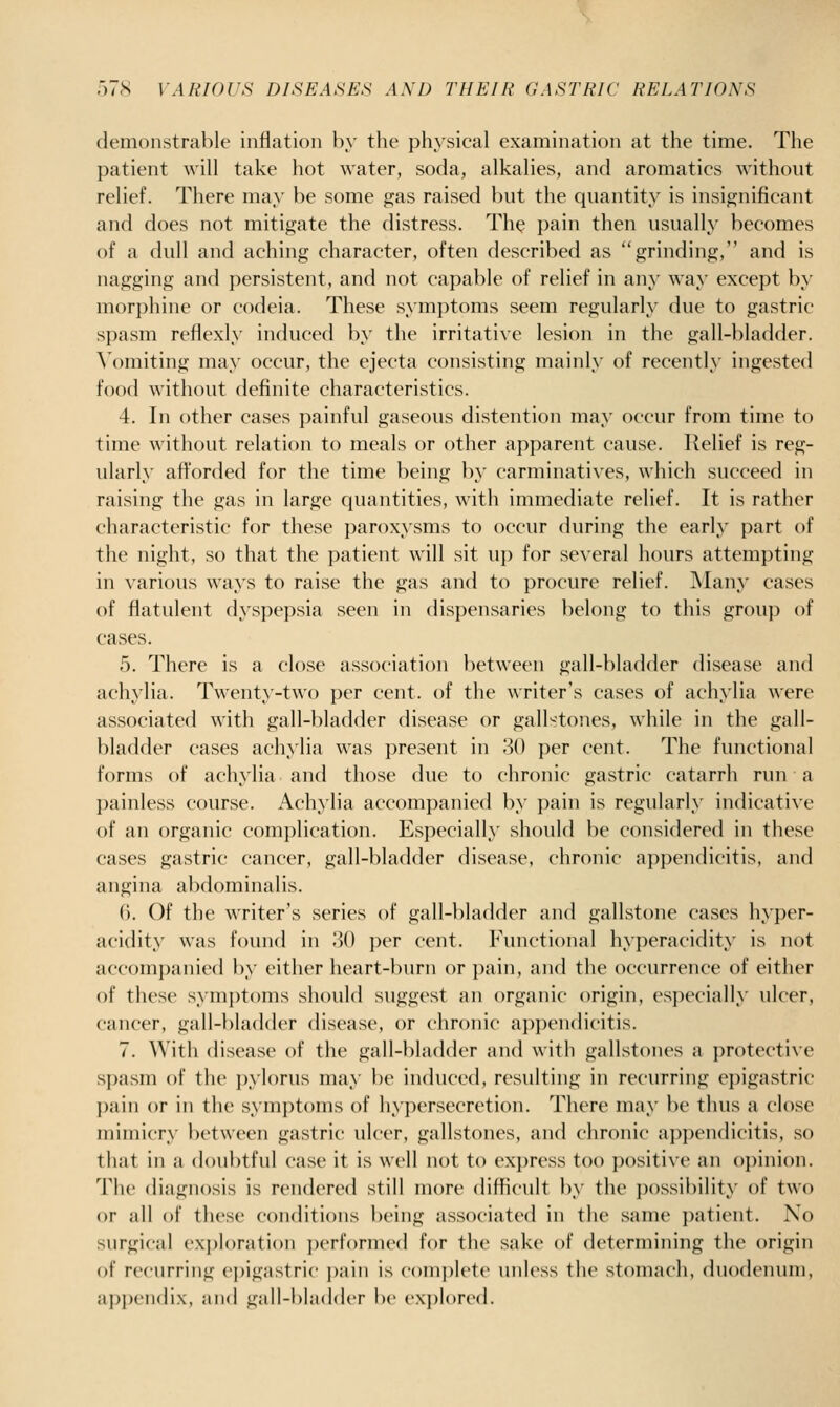 ^ 57S VARIOUS DISEASES AND THEIR GASTRIC RELATIONS demonstrable inflation by the physical examination at the time. The patient will take hot water, soda, alkalies, and aromatics withont relief. There may be some gas raised but the quantity is insignificant and does not mitigate the distress. The pain then usually becomes of a dull and aching character, often described as grinding, and is nagging and persistent, and not capable of relief in any way except by morphine or codeia. These symptoms seem regularly due to gastric spasm reflexly induced by the irritative lesion in the gall-bladder. ^'()miting may occur, the ejecta consisting mainly of recently ingested food without definite characteristics. 4. In other cases painful gaseous distention may occur from time to time without relation to meals or other apparent cause. Relief is reg- ularly afforded for the time being by carminatives, which succeed in raising the gas in large quantities, with immediate relief. It is rather characteristic for these paroxysms to occur during the early part of the night, so that the patient will sit uj) for several hours attempting in various ways to raise the gas and to procure relief. Many cases of flatulent dyspepsia seen in dispensaries belong to this group of cases. 5. There is a close association between gall-bladder disease and achylia. Twenty-two per cent, of the writer's cases of achylia were associated with gall-bladder disease or gall■^tones, while in the gall- bladder cases achylia was present in 30 per cent. The functional forms of achylia and those due to chronic gastric catarrh run a painless course. Achylia accompanied by pain is regularly indicative of an organic complication. Especially should be considered in these cases gastric cancer, gall-bladder disease, chronic appendicitis, and angina abdominalis. 6. Of the writer's series of gall-bladder and gallstone cases hyper- acidity was found in 30 per cent. Functional hyperacidity is not accompanied by either heart-burn or pain, and the occurrence of either of these symptoms should suggest an organic origin, especially ulcer, cancer, gall-bladder disease, or chronic appendicitis. 7. With disease of the gall-bladder and with gallstones a protective spa.sm of the pylorus may be induced, resulting in recurring epigastric pain or in the symjitoms of hypersecretion. There may be thus a close mimicry between gastric ulcer, gallstones, and chronic appendicitis, so that in a doubtful case it is well not to express too positive an o})inion. The diagnosis is rendered still more difficult by the i)()ssibility of two or all of these conditions being associated in the same patient. No surgical cx])lorati()n ])erformed for the sake of determining the origin of recurring (epigastric ])ain is ('()m])lete iniless the stomach, duodenum, appendix, and gall-bliiddcr be (•xi)l()r('(l.