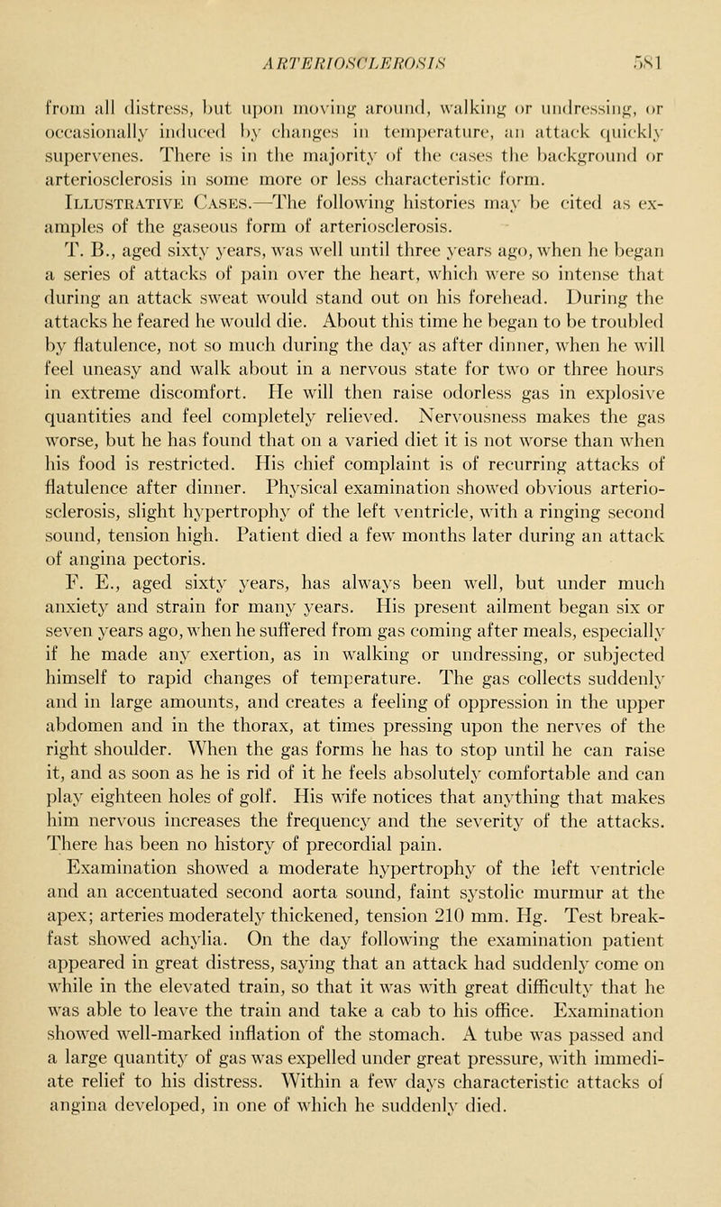from all distress, but upon moving around, walking or undressing, or occasionally induced hy changes in temperature, an attack ([uickly supervenes. There is in the majority of the cases the background or arteriosclerosis in some more or less characteristic form. Illustrative Cases.—^The following histories may be cited as ex- amples of the gaseous form of arteriosclerosis. T. B., aged sixty years, was well until three years ago, when he began a series of attacks of pain over the heart, which were so intense that during an attack sweat would stand out on his forehead. During the attacks he feared he would die. About this time he began to be troubled by flatulence, not so much during the day as after dinner, when he will feel uneasy and walk about in a nervous state for two or three hours in extreme discomfort. He will then raise odorless gas in explosive quantities and feel completely relieved. Nervousness makes the gas worse, but he has found that on a varied diet it is not worse than when his food is restricted. His chief complaint is of recurring attacks of flatulence after dinner. Physical examination showed obvious arterio- sclerosis, slight hypertrophy of the left ventricle, with a ringing second sound, tension high. Patient died a few months later during an attack of angina pectoris. F. E., aged sixty years, has always been well, but under much anxiety and strain for many years. His present ailment began six or seven years ago, when he suffered from gas coming after meals, especially if he made any exertion, as in walking or undressing, or subjected himself to rapid changes of temperature. The gas collects suddenly and in large amounts, and creates a feeling of oppression in the upper abdomen and in the thorax, at times pressing upon the nerves of the right shoulder. When the gas forms he has to stop until he can raise it, and as soon as he is rid of it he feels absolutely comfortable and can play eighteen holes of golf. His wife notices that anything that makes him nervous increases the frequency and the severity of the attacks. There has been no history of precordial pain. Examination showed a moderate hypertrophy of the left ventricle and an accentuated second aorta sound, faint systolic murmur at the apex; arteries moderately thickened, tension 210 mm. Hg. Test break- fast showed achylia. On the day following the examination patient appeared in great distress, saying that an attack had suddenly come on while in the elevated train, so that it was with great difficulty that he was able to leave the train and take a cab to his office. Examination showed well-marked inflation of the stomach. A tube was passed and a large quantity of gas was expelled under great pressure, with immedi- ate relief to his distress. Within a few days characteristic attacks of angina developed, in one of which he suddenly died.