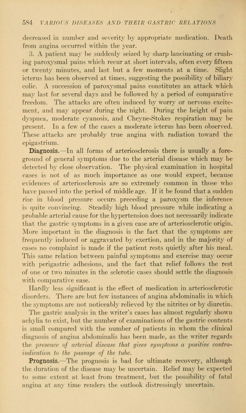 decreased in number and se\erity by appropriate medication. Death from angina occurred within the year. 3. A patient may be suddenly seized by sharp lancinating or crush- ing paroxysmal pains which recur at short intervals, often every fifteen or twenty minutes, and last but a few moments at a time. Slight icterus has been observed at times, suggesting the possibility of biliary colic. A succession of paroxysmal pains constitutes an attack which may last for several days and be followed by a period of comparati\'e freedom. The attacks are often induced by worry or nervous excite- ment, and may appear during the night. During the height of pain dyspnea, moderate cyanosis, and Che^aie-Stokes respiration may be present. In a few of the cases a moderate icterus has been observed. These attacks are probably true angina with radiation toward the epigastrium. Diagnosis.—In all forms of arteriosclerosis there is usually a fore- ground of general symptoms due to the arterial disease which may be detected by close observation. The physical examination in hospital cases is not of as much importance as one would expect, because evidences of arteriosclerosis are so extremely common in those who have passed into the period of middle age. If it be found that a sudden rise in blood pressure occurs preceding a paroxysm the inference is quite convincing. Steadily high blood pressure while indicating a probable arterial cause for the hypertension does not necessarily indicate that the gastric symptoms in a given case are of arteriosclerotic origin. More important in the diagnosis is the fact that the symptoms are frequently induced or aggravated by exertion, and in the majority of cases no complaint is made if the patient rests quietly after his meal. This same relation between painful symptoms and exercise may occur with perigastric adhesions, and the fact that relief follows the rest of one or two minutes in the sclerotic cases should settle the diagnosis with comparative ease. Hardly less significant is the effect of medication in arteriosclerotic disorders. There are but few instances of angina abdominalis in which the symptoms are not noticeably relieved by the nitrites or by diuretin. The gastric analysis in the writer's cases has almost regularly shown achylia to exist, but the number of examinations of the gastric contents is small compared with the number of patients in whom the clinical diagnosis of angina abdominalis has been made, as the writer regards the iiresence of arterial disease that gives sym-ptoms a positive contra- indication to the passage of the tube. Prognosis.—The prognosis is bad for ultimate recovery, although the duration of the disease may be uncertain. Relief may be expected to some extent at least from treatment, but the possibility of fatal angina at any time renders the outlook distressingly uncertain.