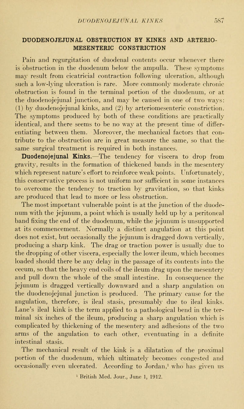 DUODENOJEJUNAL OBSTRUCTION BY KINKS AND ARTERIO- MESENTERIC CONSTRICTION Pain and regurgitation of duodenal eontents occur whenever there is obstruction in the duodenum below the ampulla. These symptoms may result from cicatricial contraction following ulceration, although such a low-lying ulceration is rare. jMore commonly moderate chronic obstruction is found in the terminal portion of the duodenum, or at the duodenojejunal junction, and may be caused in one of two ways: (1) by duodenojejunal kinks, and (2) by arteriomesenteric constriction. The symptoms produced by both of these conditions are practically identical, and there seems to be no way at the present time of differ- entiating between them. Moreover, the mechanical factors that con- tribute to the obstruction are in great measure the same, so that the same surgical treatment is required in both instances. Duodenojejunal Kinks.—The tendency for viscera to drop from gravity, results in the formation of thickened bands in the mesentery which represent nature's effort to reinforce weak points. Unfortunately, this conservative process is not uniform nor sufficient in some instances to overcome the tendency to traction by gravitation, so that kinks are produced that lead to more or less obstruction. The most important vulnerable point is at the junction of the duode- num with the jejunum, a point which is usually held up by a peritoneal band fixing the end of the duodenum, while the jejunum is unsupported at its commencement. Normally a distinct angulation at this point does not exist, but occasionally the jejunum is dragged down vertically, producing a sharp kink. The drag or traction power is usually due to the dropping of other viscera, especially the lower ileum, which becomes loaded should there be any delay in the passage of its contents into the cecum, so that the heavy end coils of the ileum drag upon the mesentery and pull down the whole of the small intestine. In consequence the jejunum is dragged vertically downward and a sharp angulation on the duodenojejunal junction is produced. The primary cause for the angulation, therefore, is ileal stasis, presumably due to ileal kinks. Lane's ileal kink is the term applied to a pathological bend in the ter- minal six inches of the ileum, producing a sharp angulation which is complicated by thickening of the mesentery and adhesions of the two arms of the angulation to each other, eventuating in a definite intestinal stasis. The mechanical result of the kink is a dilatation of the proximal portion of the duodenum, which ultimately becomes congested and occasionally even ulcerated. According to Jordan,^ who has given us ' British Med. Jour., June 1, 1912.