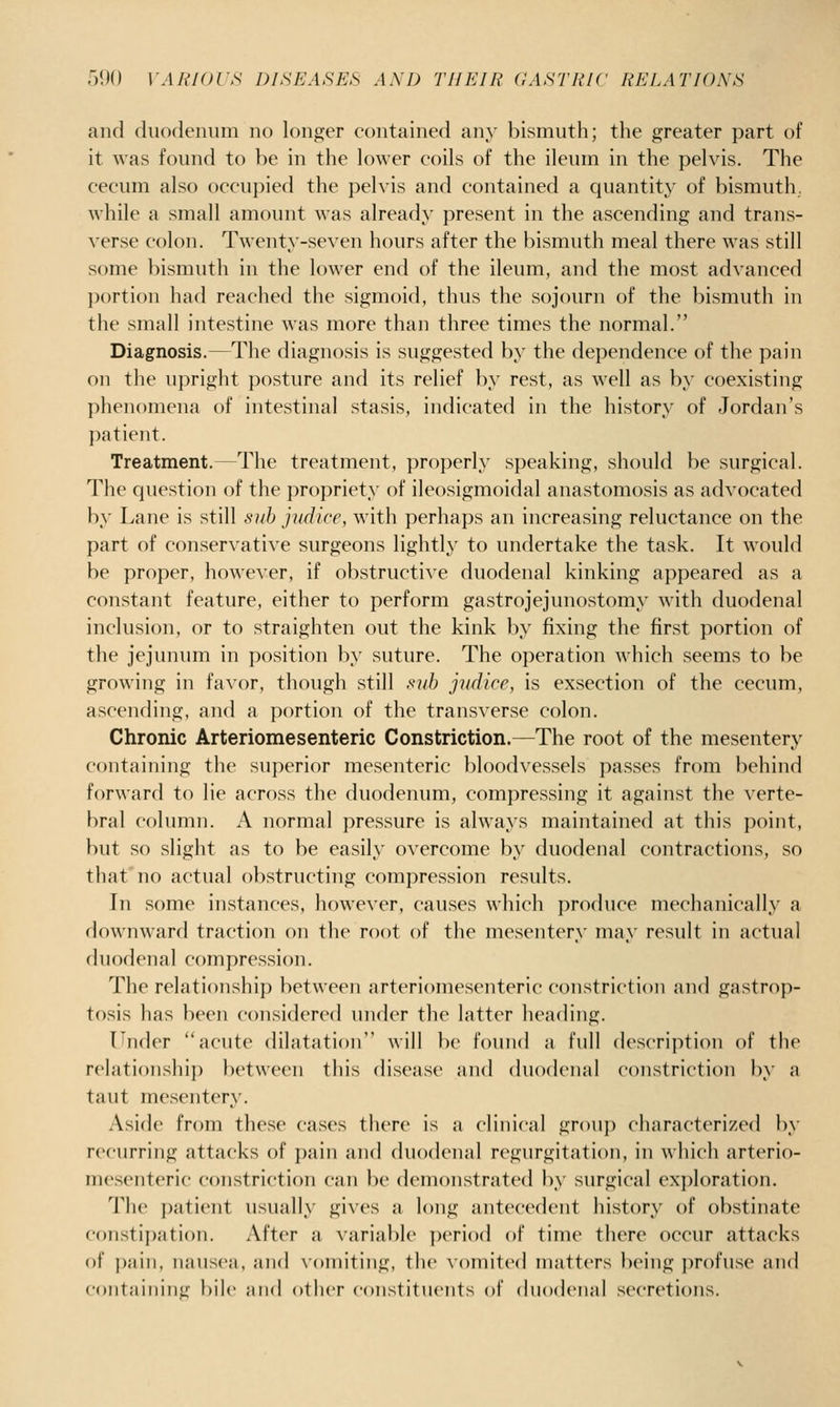 and duodenum no longer contained any bismuth; the greater part of it was found to be in the knver coils of the ileum in the pelvis. The cecum also occupied the pelvis and contained a quantity of bismuth, while a small amount was already present in the ascending and trans- verse colon. Twenty-seven hours after the bismuth meal there was still some bismuth in the lower end of the ileum, and the most advanced portion had reached the sigmoid, thus the sojourn of the bismuth in the small intestine was more than three times the normal. Diagnosis.—The diagnosis is suggested by the dependence of the pain on the upright posture and its relief by rest, as well as by coexisting phenomena of intestinal stasis, indicated in the history of Jordan's patient. Treatment.—The treatment, properly speaking, should be surgical. The question of the propriety of ileosigmoidal anastomosis as advocated by Lane is still .sub judicc, with perhaps an increasing reluctance on the part of conservative surgeons lightly to undertake the task. It would be proper, howe\er, if obstructiA'e duodenal kinking appeared as a constant feature, either to perform gastrojejunostomy with duodenal inclusion, or to straighten out the kink by fixing the first portion of the jejunum in position by suture. The operation which seems to be growing in favor, though still sub judice, is exsection of the cecum, ascending, and a portion of the transverse colon. Chronic Arteriomesenteric Constriction.—The root of the mesentery containing the superior mesenteric bloodvessels passes from behind forward to lie across the duodenum, compressing it against the verte- bral column. A normal pressure is always maintained at this point, but so slight as to be easily overcome by duodenal contractions, so that'no actual obstructing compression results. In some instances, however, causes which produce mechanically a downward traction on the root of the mesentery may result in actual duodenal compression. The relationship between arteriomesenteric constriction and gastrop- tosis has been considered under the latter heading. Under acute dilatation will be found a full description of the relationship between this disease and duodenal constriction by a taut mesentery. Aside from these cases there is a clinical grouj) characterized In- recurring attacks of pain and duodenal regurgitation, in which arterio- mesenteric constriction can be demonstrated by surgical exploration. The patient usually gives a long antecedent history of obstinate constipation. After a variable period of time there occur attacks of ])aiii, nausea, and xoniitiiig, tlie vomited matters l)eing ])r()fuse and coiitaiiiing bile aixl other constituents of duodenal secretions.