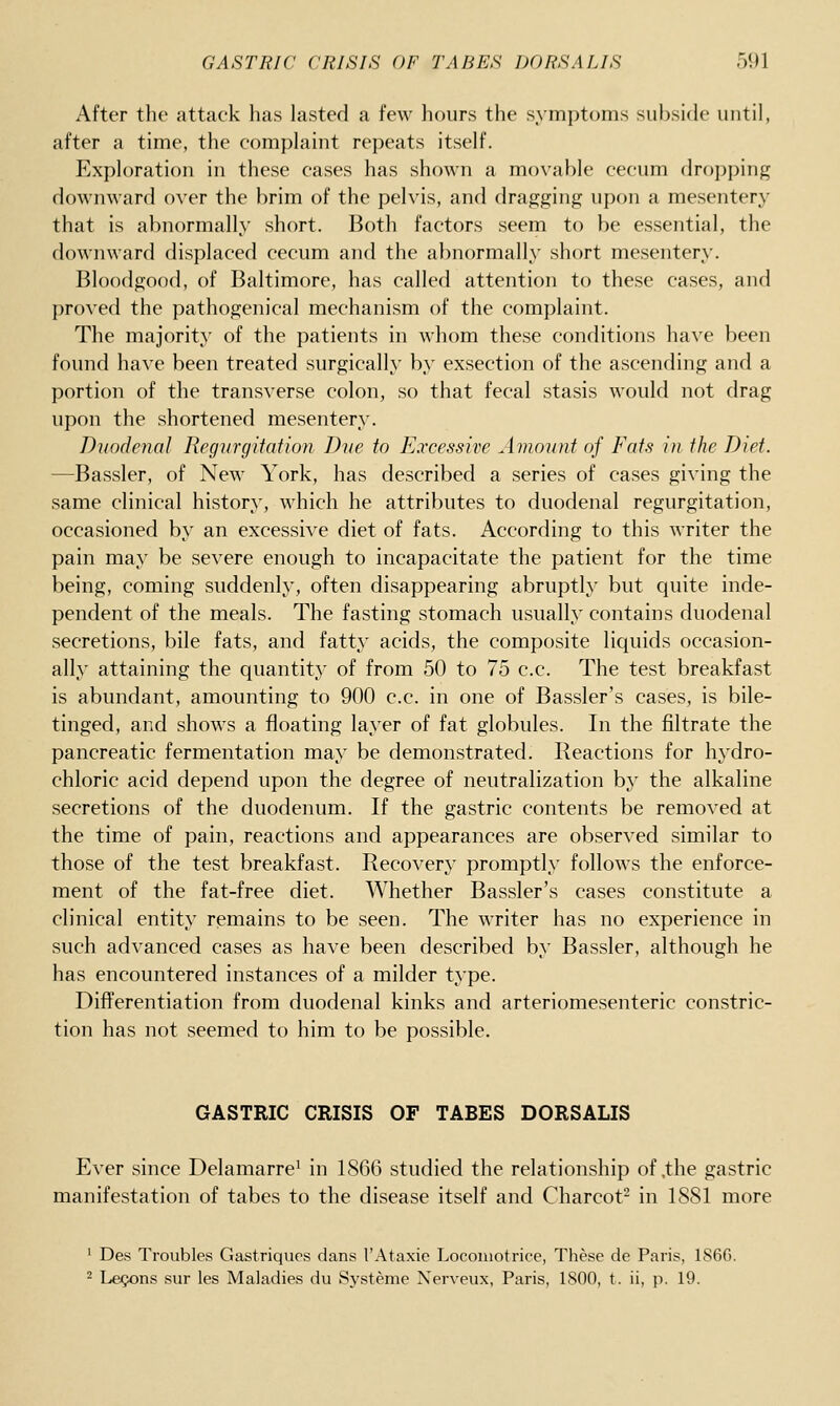 After the attack has lasted a few hours the symptoms subside until, after a time, the complaint repeats itself. Exploration in these cases has shown a movable cecum dropping downward over the brim of the pelvis, and dragging upon a mesentery that is abnormally short. Both factors seem to be essential, the downward displaced cecum and the abnormally short mesentery. Bloodgood, of Baltimore, has called attention to these cases, and proved the pathogenical mechanism of the complaint. The majority of the patients in whom these conditions have been found have been treated surgically by exsection of the ascending and a portion of the transverse colon, so that fecal stasis would not drag upon the shortened mesentery. Duodenal Regurgitation Due to Excessive Amount of Fats in the Diet. —Bassler, of New York, has described a series of cases giving the same clinical history, which he attributes to duodenal regurgitation, occasioned by an excessive diet of fats. According to this writer the pain may be severe enough to incapacitate the patient for the time being, coming suddenly, often disappearing abruptly but quite inde- pendent of the meals. The fasting stomach usually contains duodenal secretions, bile fats, and fatty acids, the composite liquids occasion- ally attaining the quantity of from 50 to 75 c.c. The test breakfast is abundant, amounting to 900 c.c. in one of Bassler's cases, is bile- tinged, and show^s a floating layer of fat globules. In the filtrate the pancreatic fermentation may be demonstrated. Reactions for hydro- chloric acid depend upon the degree of neutralization by the alkaline secretions of the duodenum. If the gastric contents be removed at the time of pain, reactions and appearances are observed similar to those of the test breakfast. Recovery promptly follows the enforce- ment of the fat-free diet. Whether Bassler's cases constitute a clinical entity remains to be seen. The writer has no experience in such advanced cases as have been described by Bassler, although he has encountered instances of a milder type. Differentiation from duodenal kinks and arteriomesenteric constric- tion has not seemed to him to be possible. GASTRIC CRISIS OF TABES DORSALIS Ever since Delamarre* in 1866 studied the relationship of,the gastric manifestation of tabes to the disease itself and Charcot- in ISSl more ' Des Troubles Gastriques dans I'Ataxie Locoiuotrice, These de Paris, 1866. ^ Lemons sur les Maladies du Systeme Nerveux, Paris, 1800, t. ii, p. 19.