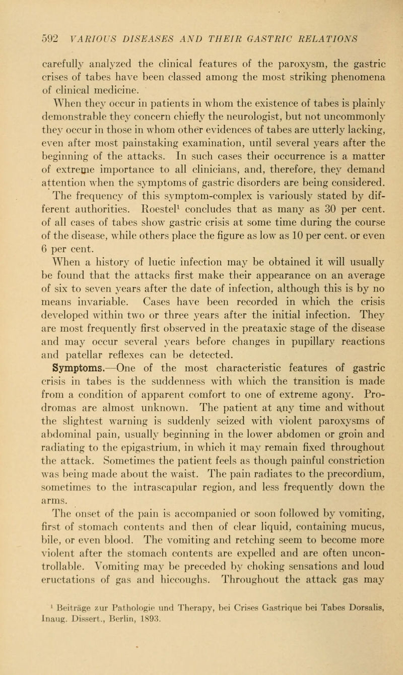 carefully analyzed the clinical features of the paroxysm, the gastric crises of tabes have been classed among the most striking phenomena of clinical medicine. When they occur in patients in whom the existence of tabes is plainly demonstrable they concern chiefly the neurologist, but not uncommonly they occur in those in whom other evidences of tabes are utterly lacking, even after most painstaking examination, until several years after the beginning of the attacks. In such cases their occurrence is a matter of extreflie importance to all clinicians, and, therefore, they demand attention when the symptoms of gastric disorders are being considered. The frequency of this symptom-complex is variously stated by dif- ferent authorities. RoesteP concludes that as many as 30 per cent, of all cases of tabes show gastric crisis at some time during the course of the disease, while others place the figure as low as 10 per cent, or even 6 per cent. AVlien a history of luetic infection may be obtained it will usually be found that the attacks first make their appearance on an average of six to seven years after the date of infection, although this is by no means invariable. Cases have been recorded in which the crisis developed within two or three years after the initial infection. They are most frequently first observed in the preataxic stage of the disease and may occur several years before changes in pupillary reactions and patellar reflexes can be detected. Symptoms.—One of the most characteristic features of gastric crisis in tabes is the suddeiniess with which the transition is made from a condition of apparent comfort to one of extreme agony. Pro- dromas are almost unknown. The patient at any time and without the slightest warning is suddenly seized with violent paroxysms of abdominal pain, usually beginning in the lower abdomen or groin and radiating to the epigastrium, in which it may remain fixed throughout the attack. Sometimes the patient feels as though painful constriction was being made about the waist. The pain radiates to the precordium, sometimes to the intrascapular region, and less frequently doAvn the arms. The onset of the pain is accompanied or soon followed by vomiting, first of stomach contents and then of clear liquid, containing mucus, bile, or even blood. The vomiting and retching seem to become more violent after the stomach contents are expelled and are often uncon- trollable. Vomiting may be preceded by choking sensations and loud eructations of gas and hiccoughs. Throughout the attack gas may ' Beitrage zur Patliolofiic nnfl I'hrrapy, hoi Crinos CJastrique boi Tabes Dorsalis, Inaiip;. Dissert., lierlin, ISO.'i.