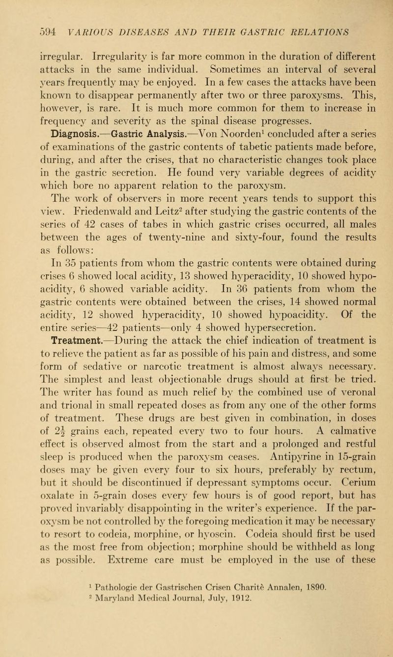 irregular. Irregularity is far more common in the duration of different attacks in the same individual. Sometimes an interval of several years frequently may be enjoyed. In a few cases the attacks have been known to disappear permanently after two or three paroxysms. This, however, is rare. It is much more common for them to increase in frequency and severity as the spinal disease progresses. Diagnosis.—Gastric Analysis.—Von Noorden^ concluded after a series of examinations of the gastric contents of tabetic patients made before, during, and after the crises, that no characteristic changes took place in the gastric secretion. He found very variable degrees of acidity which bore no apparent relation to the paroxysm. The work of observers in more recent years tends to support this view. Friedenwald and Leitz^ after studying the gastric contents of the series of 42 cases of tabes in which gastric crises occurred, all males between the ages of twenty-nine and sixty-four, found the results as follows: In 35 patients from whom the gastric contents were obtained during crises 6 showed local acidity, 13 showed hyperacidity, 10 showed hypo- acidity, 6 showed variable acidity. In 36 patients from whom the gastric contents were obtained between the crises, 14 showed normal acidity, 12 showed hyperacidity, 10 showed hypoacidity. Of the entire series—42 patients—only 4 showed hypersecretion. Treatment.—During the attack the chief indication of treatment is to relieve the patient as far as possible of his pain and distress, and some form of sedative or narcotic treatment is almost always necessary. The simplest and least objectionable drugs should at first be tried. The writer has found as much relief by the combined use of veronal and trional in small repeated doses as from any one of the other forms of treatment. These drugs are best given in combination, in doses of 2^ grains each, repeated every two to four hours. A calmative effect is observed almost from the start and a prolonged and restful sleep is produced when the paroxysm ceases. Antipyrine in 15-grain doses may be given every four to six hours, preferably by rectum, but it should be discontinued if depressant symptoms occur. Cerium oxalate in 5-grain doses every few hours is of good report, but has proved invariably disappointing in the writer's experience. If the par- oxysm be not controlled by the foregoing medication it may be necessary to resort to codeia, morphine, or hyoscin. Codeia should first be used as the most free from objection; morphine should be withheld as long as possible. Extreme care must be employed in the use of these ' Pathologie der Gastrischen Crisen Charite Annalen, 1890. ^ Maryland Medical Journal, July, 1912.