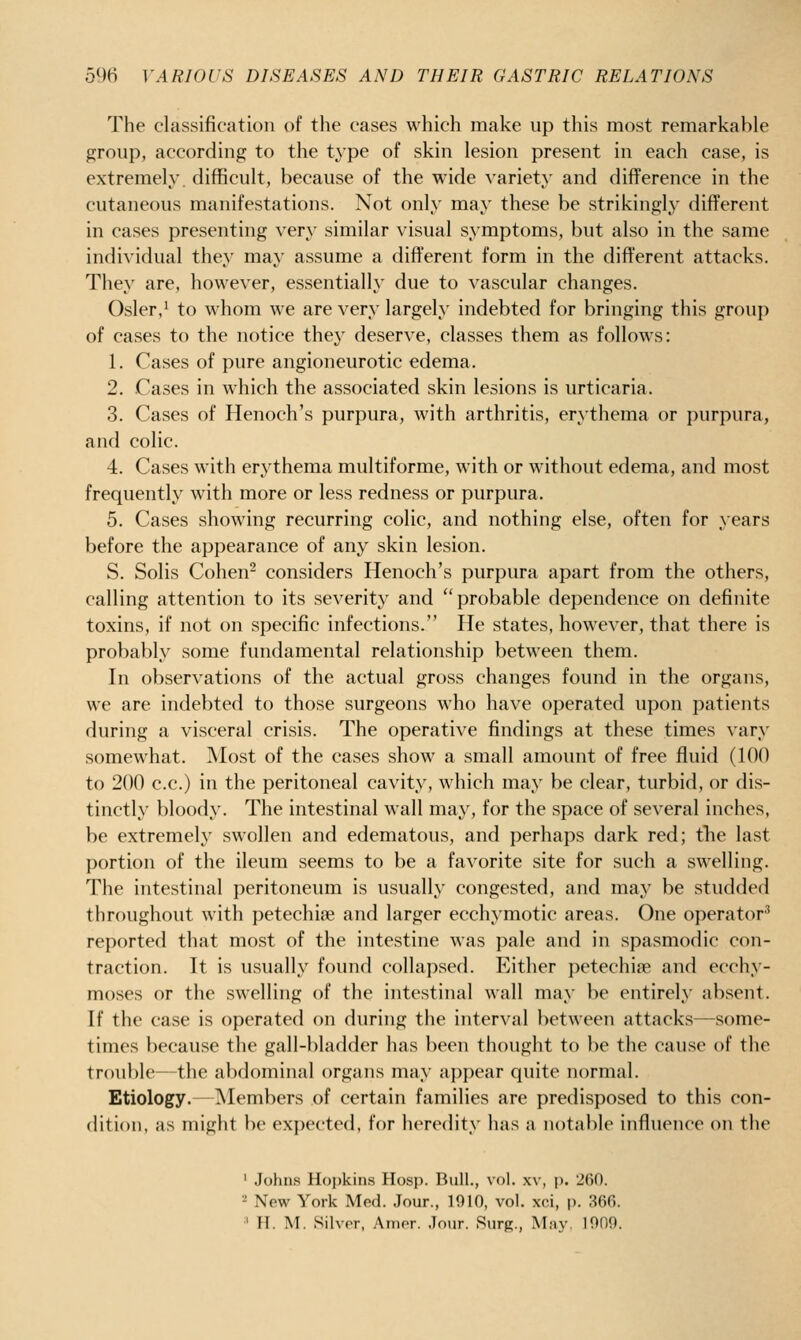 The classification of the cases which make up this most remarkable group, according to the type of skin lesion present in each case, is extremely, difficult, because of the wide variety and difference in the cutaneous manifestations. Not only may these be strikingly different in cases presenting very similar visual symptoms, but also in the same individual they may assume a different form in the different attacks. They are, however, essentially due to vascular changes. Osier,^ to whom we are very largely indebted for bringing this group of eases to the notice they deserve, classes them as follows: 1. Cases of pure angioneurotic edema. 2. Cases in which the associated skin lesions is urticaria. 3. Cases of Henoch's purpura, with arthritis, erythema or purpura, and colic. 4. Cases with erythema multiforme, with or without edema, and most frequently with more or less redness or purpura. 5. Cases showing recurring colic, and nothing else, often for years before the appearance of any skin lesion. S. Solis Cohen^ considers Henoch's purpura apart from the others, calling attention to its severity and ''probable dependence on definite toxins, if not on specific infections. He states, however, that there is probably some fundamental relationship between them. In observations of the actual gross changes found in the organs, we are indebted to those surgeons who have operated upon patients during a visceral crisis. The operative findings at these times vary somewhat. Most of the cases show a small amount of free fluid (100 to 200 c.c.) in the peritoneal cavity, which may be clear, turbid, or dis- tinctly bloody. The intestinal wall may, for the space of several inches, be extremely swollen and edematous, and perhaps dark red; tlie last portion of the ileum seems to be a favorite site for such a swelling. The intestinal peritoneum is usually congested, and may be studded throughout with petechia? and larger ecchymotic areas. One operator' reported that most of the intestine was pale and in spasmodic con- traction. It is usually found collapsed. Either petechiae and ecchy- moses or the swelling of the intestinal wall may be entirely absent. If the case is operated on during the interval l)ctween attacks—some- times because the gall-bladder has been thought to be the cause of tlic trou})l('—the a})dominal organs may appear quite normal. Etiology.—Members of certain families are predisposed to this con- dition, as might be expected, for heredity has a notable influence on the ' Johns Hojjkins Hosp. Bull., vol. xv, p. 200. - New York Med. Jour., 1910, vol. xci, p. 366. ' n. M. Silvor, Amor. Jour. Rurp;., May 1009.