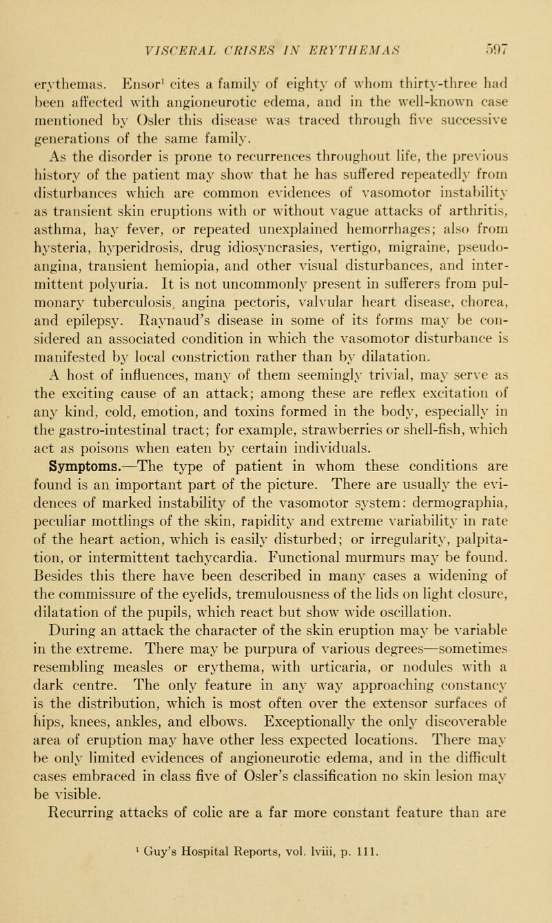 erythemas. P^nsor' cites a family of eighty of whom thirty-three had been afi'ected with angioneurotic edema, and in the well-known case mentioned by Osier this disease was traced through five successive generations of the same family. As the disorder is prone to recurrences throughout life, the previous history of the patient may show that he has suffered repeatedly from distur})ances which are common evidences of vasomotor instability as transient skin eruptions with or without vague attacks of arthritis, asthma, hay fever, or repeated unexplained hemorrhages; also from hysteria, hyperidrosis, drug idiosyncrasies, vertigo, migraine, pseudo- angina, transient hemiopia, and other visual disturbances, and inter- mittent polyuria. It is not uncommonly present in sufferers from pul- monary tuberculosis, angina pectoris, valvular heart disease, chorea, and epilepsy. Raynaud's disease in some of its forms may be con- sidered an associated condition in which the vasomotor disturbance is manifested by local constriction rather than by dilatation. A host of influences, many of them seemingly trivial, may serve as the exciting cause of an attack; among these are reflex excitation of any kind, cold, emotion, and toxins formed in the body, especially in the gastro-intestinal tract; for example, strawberries or shell-fish, which act as poisons when eaten by certain individuals. Symptoms.—The type of patient in whom these conditions are found is an important part of the picture. There are usually the evi- dences of marked instability of the vasomotor system: dermographia, peculiar mottlings of the skin, rapidity and extreme variability in rate of the heart action, which is easily disturbed; or irregularity, palpita- tion, or intermittent tachycardia. Functional murmurs may be found. Besides this there have been described in many cases a widening of the commissure of the eyelids, tremulousness of the lids on light closure, dilatation of the pupils, which react but show wide oscillation. During an attack the character of the skin eruption may be variable in the extreme. There may be purpura of various degrees—sometimes resembling measles or erythema, w4th urticaria, or nodules with a dark centre. The only feature in any way approaching constancy is the distribution, which is most often over the extensor surfaces of hips, knees, ankles, and elbows. Exceptionally the only discoverable area of eruption may have other less expected locations. There may be only limited evidences of angioneurotic edema, and in the difficult cases embraced in class five of Osier's classification no skin lesion may be visible. Recurring attacks of colic are a far more constant feature than are ' Guy's Hospital Reports, vol. Iviii, p. 111.