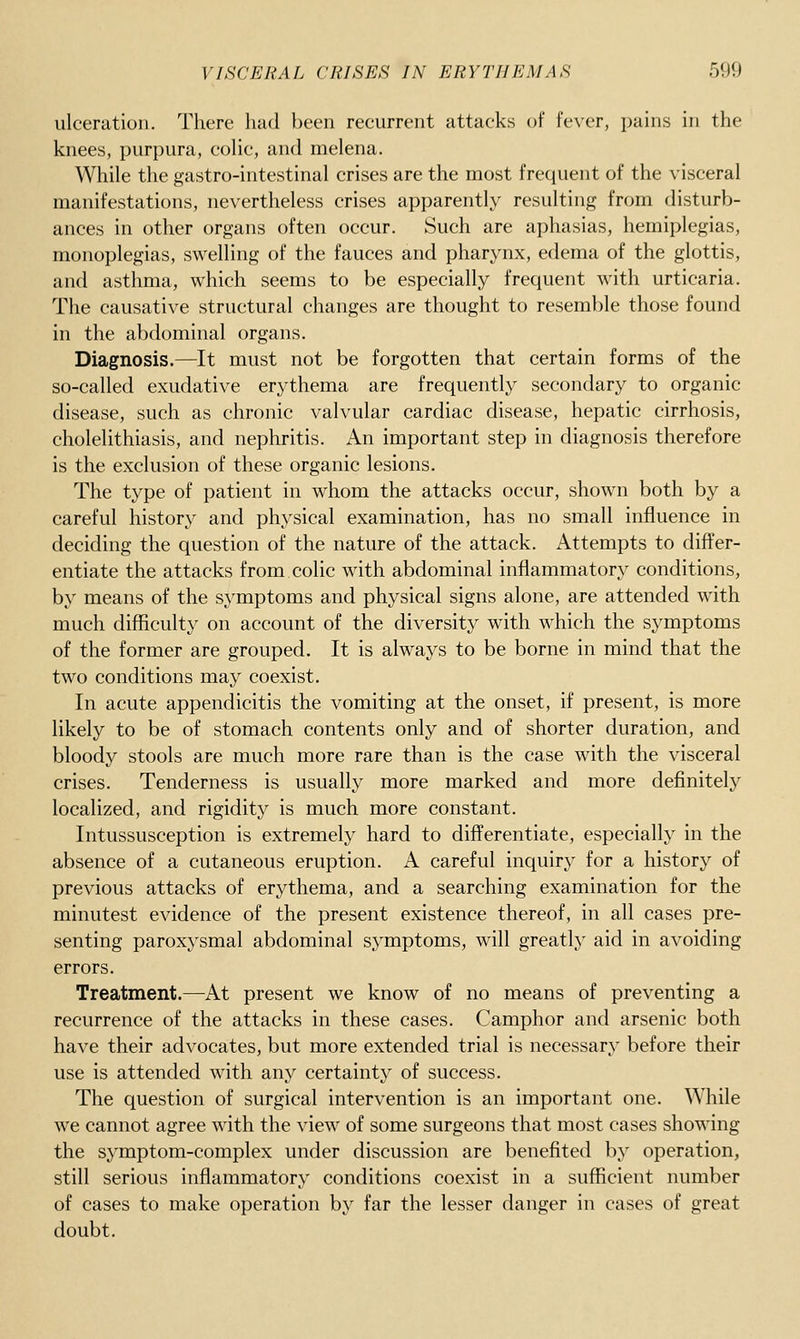 ulceration. There had been recurrent attacks of fever, pains in the knees, purpura, coHc, and melena. While the gastro-intestinal crises are the most frequent of the visceral manifestations, nevertheless crises apparently resulting from disturb- ances in other organs often occur. Such are aphasias, hemiplegias, monoplegias, swelling of the fauces and pharynx, edema of the glottis, and asthma, which seems to be especially frequent with urticaria. The causative structural changes are thought to resemble those found in the abdominal organs. Diagnosis.—It must not be forgotten that certain forms of the so-called exudative erythema are frequently secondary to organic disease, such as chronic valvular cardiac disease, hepatic cirrhosis, cholelithiasis, and nephritis. An important step in diagnosis therefore is the exclusion of these organic lesions. The type of patient in whom the attacks occur, shown both by a careful history and physical examination, has no small influence in deciding the question of the nature of the attack. Attempts to differ- entiate the attacks from colic with abdominal inflammatory conditions, by means of the symptoms and physical signs alone, are attended with much difficulty on account of the diversity with which the symptoms of the former are grouped. It is always to be borne in mind that the two conditions may coexist. In acute appendicitis the vomiting at the onset, if present, is more likely to be of stomach contents only and of shorter duration, and bloody stools are much more rare than is the case with the visceral crises. Tenderness is usually more marked and more definitely localized, and rigidity is much more constant. Intussusception is extremely hard to differentiate, especially in the absence of a cutaneous eruption. A careful inquiry for a history of previous attacks of erythema, and a searching examination for the minutest evidence of the present existence thereof, in all cases pre- senting paroxysmal abdominal symptoms, will greatly aid in avoiding errors. Treatment.—At present we know of no means of preventing a recurrence of the attacks in these cases. Camphor and arsenic both have their advocates, but more extended trial is necessary before their use is attended with any certainty of success. The question of surgical intervention is an important one. While we cannot agree with the view of some surgeons that most cases showing the symptom-complex under discussion are benefited by operation, still serious inflammatory conditions coexist in a sufficient number of cases to make operation by far the lesser danger in cases of great doubt.