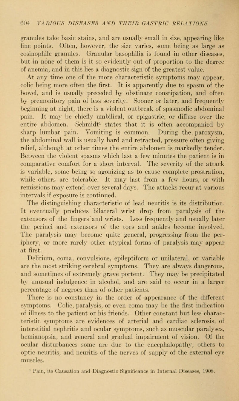 granules take basic stains, and are usually small in size, appearing like fine points. Often, howe\'er, the size varies, some being as large as eosinophile granules. Granular basophilia is found in other diseases, but in none of them is it so evidently out of proportion to the degree of anemia, and in this lies a diagnostic sign of the greatest value. At any time one of the more characteristic symptoms may appear, colic being more often the first. It is apparently due to spasm of the bowel, and is usually preceded by obstinate constipation, and often by premonitory pain of less severity. Sooner or later, and frequently beginning at night, there is a violent outbreak of spasmodic abdominal pain. It may be chiefly umbilical, or epigastric, or diffuse over the entire abdomen. Schmidt^ states that it is often accompanied by sharp lumbar pain. Vomiting is common. During the paroxysm, the abdominal wall is usually hard and retracted, pressure often giving relief, although at other times the entire abdomen is markedly tender. Between the violent spasms which last a few minutes the patient is in comparative comfort for a short interval. The severity of the attack is variable, some being so agonizing as to cause complete prostration, while others are tolerable. It may last from a few hours, or with remissions may extend over several days. The attacks recur at various intervals if exposure is continued. The distinguishing characteristic of lead neuritis is its distribution. It eventually produces bilateral wrist drop from paralysis of the extensors of the fingers and wrists. Less frequently' and usually later the perinei and extensors of the toes and ankles become involved. The paralysis may become quite general, progressing from the per- iphery, or more rarely other atypical forms of paralysis may appear at first. Delirium, coma, convulsions, epileptiform or unilateral, or variable are the most striking cerebral symptoms. They are always dangerous, and sometimes of extremely grave portent. They may be precipitated by unusual indulgence in alcohol, and are said to occur in a larger percentage of negroes than of other patients. There is no constancy in the order of appearance of the different symptoms. Colic, paralysis, or even coma may be the first indication of illness to the patient or his friends. Other constant but less charac- teristic symptoms are evidences of arterial and cardiac sclerosis, of interstitial nephritis and ocular symptoms, such as muscular paralyses, hemianopsia, and general and gradual impairment of vision. Of the ocular disturbances some are due to the ence])hal()pathy, others to optic neuritis, and neuritis of the nerves of supply of the external eye muscles. ' Pain, its Causation and Diagnostic Significance in Internal Diseases, 1908.