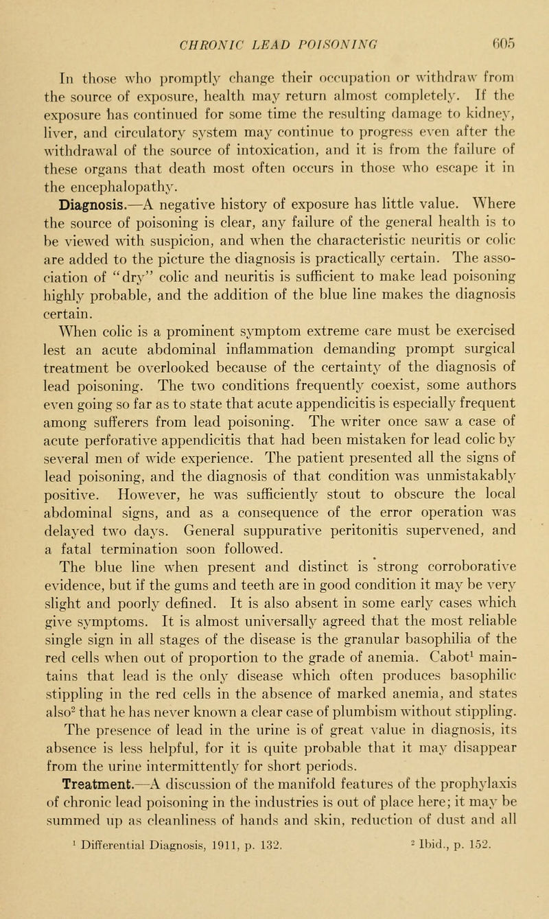 In those who promptly change their occujjation or withdraw from the source of exposure, health may return almost completely. If the exposure has continued for some time the resulting damage to kidney, liver, and circulatory system may continue to progress even after the withdrawal of the source of intoxication, and it is from the failure of these organs that death most often occurs in those who escape it in the encephalopathy. Diagnosis.—A negative history of exposure has little value. Where the source of poisoning is clear, any failure of the general health is to be viewed with suspicion, and when the characteristic neuritis or colic are added to the picture the diagnosis is practically certain. The asso- ciation of dry colic and neuritis is sufficient to make lead poisoning highly probable, and the addition of the blue line makes the diagnosis certain. When colic is a prominent symptom extreme care must be exercised lest an acute abdominal inflammation demanding prompt surgical treatment be overlooked because of the certainty of the diagnosis of lead poisoning. The two conditions frequently coexist, some authors even going so far as to state that acute appendicitis is especially frequent among sufferers from lead poisoning. The writer once saw a case of acute perforative appendicitis that had been mistaken for lead colic by several men of wide experience. The patient presented all the signs of lead poisoning, and the diagnosis of that condition was unmistakably positive. However, he was sufficiently stout to obscure the local abdominal signs, and as a consequence of the error operation was delayed two days. General suppurative peritonitis supervened, and a fatal termination soon followed. The blue line when present and distinct is strong corroborative evidence, but if the gums and teeth are in good condition it may be very slight and poorly defined. It is also absent in some early cases which give symptoms. It is almost universally agreed that the most reliable single sign in all stages of the disease is the granular basophilia of the red cells when out of proportion to the grade of anemia. Cabot^ main- tains that lead is the only disease which often produces basophilic stippling in the red cells in the absence of marked anemia, and states also^ that he has never known a clear case of plumbism without stippling. The presence of lead in the urine is of great value in diagnosis, its absence is less helpful, for it is quite probable that it may disappear from the urine intermittently for short periods. Treatment.—A discussion of the manifold features of the prophylaxis of chronic lead poisoning in the industries is out of place here; it may be summed up as cleanliness of hands and skin, reduction of dust and all 1 Differential Diagnosis, 1911, j). 132. - Ibid., p. 1.52.