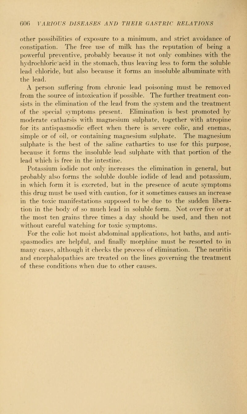 other possibilities of exposure to a minimum, and strict avoidance of constipation. The free use of milk has the reputation of being a powerful preN'entive, probably because it not only combines with the hydrochloric acid in the stomach, thus leaving less to form the soluble lead chloride, but also because it forms an insoluble albuminate with the lead. A person suffering from chronic lead poisoning must be removed from the source of intoxication if possible. The further treatment con- sists in the elimination of the lead from the system and the treatment of the special symptoms present. Elimination is best promoted by moderate catharsis with magnesium sulphate, together with atropine for its antispasmodic effect when there is severe colic, and enemas, simple or of oil, or containing magnesium sulphate. The magnesium sulphate is the l)est of the saline cathartics to use for this purpose, because it forms the insoluble lead sulphate with that portion of the lead which is free in the intestine. Potassium iodide not only increases the elimination in general, but probably also forms the soluble double iodide of lead and potassium, in which form it is excreted, but in the presence of acute symptoms this drug must be used with caution, for it sometimes causes an increase in the toxic manifestations supposed to })e due to the sudden libera- tion in the body of so much lead in soluble form. Not over five or at the most ten grains three times a day should be used, and then not without careful watching for toxic symptoms. For the colic hot moist abdominal applications, hot baths, and anti- spasmodics are helpful, and finally morphine must be resorted to in many cases, although it checks the process of elimination. The neuritis and encephalopathies are treated on the lines governing the treatment of these conditions when due to other causes.