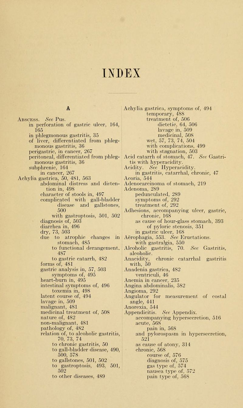 INDEX Abscess. See Pus. in perforation of gastric ulcer, 164, 165 in phlegmonous gastritis, 35 of liver, difTerentiatecl from phleg- monous gastritis, 36 perigastric, in cancer, 267 peritoneal, differentiated from phleg- monous gastritis, 36 subphrenic, 164 in cancer, 267 Achylia gastrica, 50, 481, 563 abdominal distress and disten- tion in, 498 character of stools in, 497 complicated with gall-bladder disease and gallstones, 500 with gastroptosis, 501, 502 diagnosis of, 503 diarrhea in, 496 dry, 73, 503 due to atrophic changes in stomach, 485 to functional derangement, 487 to gastric catarrh, 482 forms of, 481 gastric analysis in, 57, 503 symptoms of, 495 heart-burn in, 495 intestinal symptoms of, 496 toxemia in, 498 latent course of, 494 lavage in, 509 malignant, 481 medicinal treatment of, 508 nature of, 482 non-malignant, 481 pathology of, 482 relation of, to alcoholic gastritis, 70, 73, 74 to chronic gastritis, 50 to gall-bladder disease, 490, 500, 578 to gallstones, 501, 502 to gastroptosis, 493. 501, 502 to other di.seases, 489 Achylia gastrica, symptoms of, 494 temporary, 488 treatment of, 506 dietetic, 64, 506 lavage in, 509 medicinal, 508 wet, 57, 73, 74, 504 with complications, 499 with stagnation, 503 Acid catarrh of stomach, 47. See Gastri- tis with hyperacidity. Acidity. See Hyperacidity. in gastritis, catarrhal, chronic, 47 Acoria, 544 Adenocarcinoma of stomach, 219 Adenoma, 289 pedunculated, 289 symptoms of, 292 treatment of, 292 Adhesions, accompanying ulcer, gastric, chronic, 168 as cause of hour-glass stomach, 393 of pyloric stenosis, 351 in gastric ulcer, 168 Aerophagia, 553. See Eructations. with gastralgia, 550 Alcoholic gastritis, 70. See Gastritis, alcoholic. Anacidity, chronic catarrhal gastritis with, 50 Anadenia gastrica, 482 ventricuh, 46 Anemia in cancer, 235 Angina abdominalis, 582 Angioma, 292 Angulator for measurement of costal angle, 441 Anorexia, 544 Appendicitis. See Appendix. accompanying hypersecretion, 516 acute, 568 pain in, 568 and pylorospasm in hypersecretion, 521 as cause of atony, 314 chronic, 568 course of, 576 diagnosis of, 575 gas type of, 574 nausea type of, 572 pain type of, 568