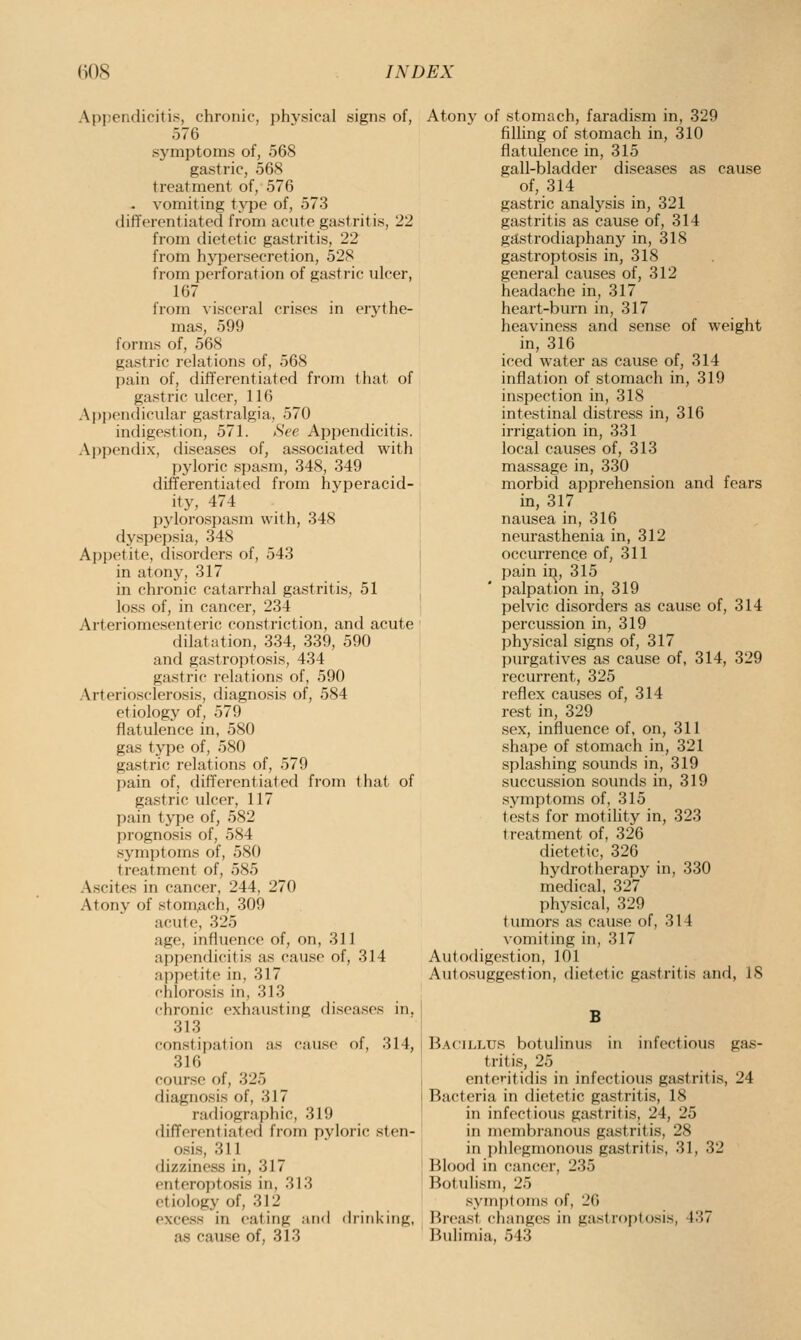 Appendicitis, chronic, physical signs of, 576 symptoms of, 568 gastric, 568 treatment of, 576 . vomiting type of, 573 differentiated from acute gastritis, 22 from dietetic gastritis, 22 from hypersecretion, 528 from perforation of gastric ulcer, 167 from visceral crises in erythe- mas, 599 forms of, 568 gastric relations of, 568 pain of, differentiated from that of gastric ulcer, 116 Ajjpendicular gastralgia, 570 indigestion, 571. (SVe Appendicitis. Appendix, diseases of, associated with pyloric spasm, 348, 349 dififerentiated from hyperacid- ity, 474 pylorospasm with, 348 dyspepsia, 348 Appetite, disorders of, 543 in atony, 317 in chronic catarrhal gastritis, 51 loss of, in cancer, 234 Arteriomesenteric constriction, and acute dilatation, 334, 339, 590 and gastroptosis, 434 gastric relations of, 590 Arteriosclerosis, diagnosis of, 584 etiology of, 579 flatulence in, 580 gas type of, 580 gastric relations of, 579 pain of, differentiated from that of gastric ulcer, 117 pain type of, 582 prognosis of, 584 symptoms of, 580 treatment of, 585 Ascites in cancer, 244, 270 Atony of stom,ach, 309 acute, 325 age, influence of, on, 311 apjjcndicitis as cause of, 314 appetite in, 317 chlorosis in, 313 chronic exhausting diseases in. 313 constipation as cause of, 314, 316 course of, 325 diagnosis of, 317 radiographic, 319 differ(>ntiated from pyloric sten- osis, 311 dizziness in, 317 enteroptosis in, 313 etiology of, 312 excess in eating ;ui<l (h-inl<iiig, as cause of, 313 Atony of stomach, faradism in, 329 filling of stomach in, 310 flatulence in, 315 gall-bladder diseases as cause of, 314 gastric analysis in, 321 gastritis as cause of, 314 gastrodiaphany in, 318 gastroptosis in, 318 general causes of, 312 headache in, 317 heart-burn in, 317 heaviness and sense of weight in, 316 iced water as cause of, 314 inflation of stomach in, 319 inspection in, 318 intestinal distress in, 316 irrigation in, 331 local causes of, 313 massage in, 330 morbid apprehension and fears in, 317 nausea in, 316 neurasthenia in, 312 occurrence of, 311 pain in, 315 palpation in, 319 pelvic disorders as cause of, 314 percussion in, 319 physical signs of, 317 purgatives as cause of, 314, 329 recurrent, 325 reflex causes of, 314 rest in, 329 sex, influence of, on, 311 shape of stomach in, 321 splashing sounds in, 319 succussion sounds in, 319 .symptoms of, 315 tests for motility in, 323 treatment of, 326 dietetic, 326 hydrotherapy in, 330 medical, 327 physical, 329 tumors as cause of, 314 vomiting in, 317 Autodigestion, 101 Autosuggestion, dietetic gastritis and, IS B Bacillus botulinus in infectious gas- tritis, 25 enteritidis in infectious gastritis, 24 Bacteria in dietetic gastritis, 18 in infectious gastritis, 24, 25 in membranous gastritis, 28 in ])hlegmonous gastritis, 31, 32 Blood in cancer, 235 Botulism, 25 symptoms of, 26 lireast changes in gastroptosis, 437 Bulimia, 543