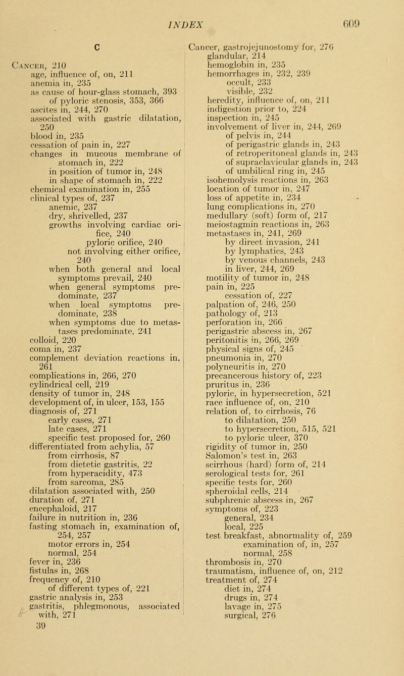 Cancek, 210 age, influence of, on, 211 anemia in, 235 as cause of hour-glass stomach, 393 of pyloric stenosis, 353, 366 ascites iil, 244, 270 associated with gastric dilatation, 250 blood in, 235 cessation of pain in, 227 changes in mucous membrane of stomach in, 222 in position of tumor in, 248 in shape of stomach in, 222 chemical examination in, 255 clinical types of, 237 anemic, 237 dry, shrivelled, 237 growths involving cardiac ori- fice, 240 pyloric orifice, 240 not involving either orifice, .240 when both general and local symptoms prevail, 240 when general symptoms pre- dominate, 237 when local symptoms pre- dominate, 238 when symptoms due to metas- tases predominate, 241 colloid, 220 coma in, 237 complement deviation reactions in, 261 complications in, 266, 270 cyhndrical cell, 219 density of tumor in, 248 development of, in ulcer, 153, 155 diagnosis of, 271 early cases, 271 late cases, 271 specific test proposed for, 260 differentiated from achylia, 57 from cirrhosis, 87 from dietetic gastritis, 22 from hyperacidity, 473 from sai'coma, 285 dilatation associated with, 250 duration of, 271 encephaloid, 217 failure in nutrition in, 236 fasting stomach in, examination of, 254, 257 motor errors in, 254 normal, 254 fever in, 236 fistulas in, 268 frequency of, 210 of different types of, 221 gastric analysis in, 253 gastritis, phlegmonous, associated ' with, 271 39 /• Cancer, gastrojejunostomy for, 276 glandular, 214 hemoglobin in, 235 hemorrhages in, 232, 239 occult, 233 visible, 232 heredity, influence of, on, 211 indigestion prior to, 224 inspection in, 245 involvement of liver in, 244, 269 of pelvis in, 244 of perigastric glands in, 243 of retroperitoneal glands in, 243 of supraclavicvdar glands in, 243 of umbiUcal ring in, 245 isohemolysis reactions in, 263 location of tumor in, 247 loss of appetite in, 234 lung complications in, 270 medullary (soft) form of, 217 meiostagmin reactions in, 263 metastases in, 241, 269 by direct invasion, 241 by lymphatics, 243 by venous channels, 243 in fiver, 244, 269 motility of tumor in, 248 pain in, 225 cessation of, 227 palpation of, 246, 250 pathology of, 213 perforation in, 266 perigastric abscess in, 267 peritonitis in, 266, 269 physical signs of, 245 pneumonia in, 270 polyneuritis in, 270 precancerous history of, 223 pruritus in, 236 pyloric, in hypersecretion, 521 race influence of, on, 210 relation of, to cirrhosis, 76 to dilatation, 250 to hypersecretion, 515, 521 to pyloric ulcer, 370 rigidity of tumor in, 250 Salomon's test in, 263 scirrhous (hard) form of, 214 serological tests for, 261 specific tests for, 260 spheroidal cells, 214 subphrenic abscess in, 267 symptoms of, 223 general, 234 local, 225 test breakfast, abnormality of, 259 examination of, in, 257 normal, 258 thrombosis in, 270 traumatism, influence of, on, 212 treatment of, 274 diet in, 274 drugs in, 274 lavage in, 275 surgical, 276