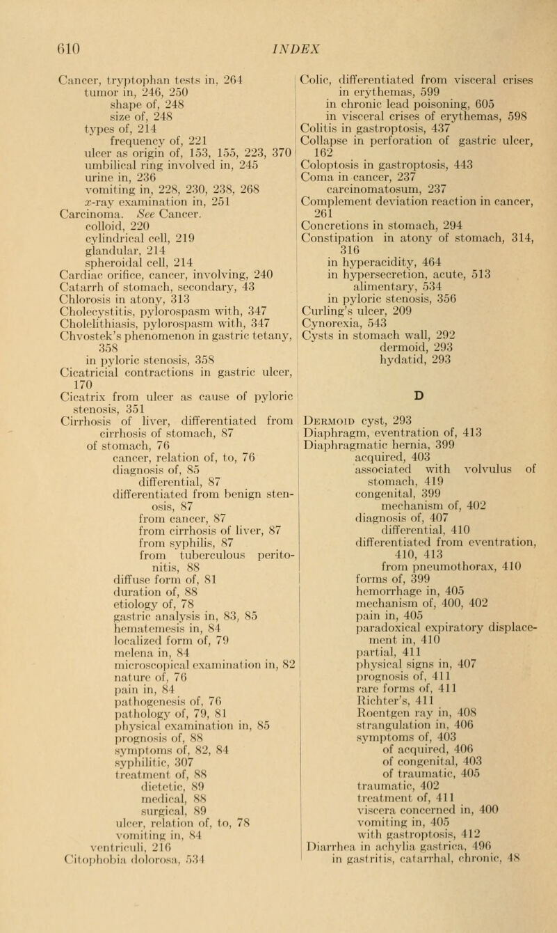 Cancer, tryptoj)han tests in, 264 I tumor in, 240, 250 shape of, 248 | size of, 248 t types of, 214 j frequency of, 221 ulcer as origin of, 153, 155, 223, 370 j umbilical ring involved in, 245 I urine in, 236 • vomiting in, 228, 230, 238, 268 x-ray examination in, 251 Carcinoma. See Cancer, colloid, 220 cylindrical cell, 219 glandular, 214 spheroidal cell, 214 Cardiac orifice, cancer, involving, 240 Catarrh of stomach, secondary, 43 Chlorosis in atony, 313 Cholecystitis, pylorospasm with, 347 Cholelithiasis, pylorospasm with, 347 Chvostek's phenomenon in gastric tetany, 358 in pyloric stenosis, 358 Cicatricial contractions in gastric ulcer, 170 Cicatrix from ulcer as cause of pyloric stenosis, 351 Cirrhosis of liver, differentiated from cirrhosis of stomach, 87 of stomach, 76 cancer, relation of, to, 76 diagnosis of, 85 differential, 87 differentiated from benign sten- osis, 87 from cancer, 87 from cirrhosis of liver, 87 from syphilis, 87 from tuberculous perito- nitis, 88 diffuse form of, 81 duration of, 88 etiology of, 78 gastric analysis in, 83, 85 hematemesis in, 84 localized form of, 79 melena in, 84 microscopical examination in, 82 nature of, 76 pain in, 84 pathogenesis of, 76 pathology of, 79, 81 physical examination in, 85 prognosis of, 88 symptoms of, 82, 84 syphilitic, 307 treatment of, 88 dietetic, 89 medical, 88 surgical, 89 ulcer, relation of, to, 78 \ oiniting in, SI \('titriciili, 216 Citonliobia doloi'osa, 531 Colic, differentiated from visceral crises in erythemas, 599 in chronic lead poisoning, 605 in visceral crises of erythemas, 598 Colitis in gastroptosis, 437 Collapse in perforation of gastric ulcer, 162 Coloptosis in gastroptosis, 443 Coma in cancer, 237 carcinomatosum, 237 Complement deviation reaction in cancer, 261 Concretions in stomach, 294 Constijiation in atony of stomach, 314, 316 in hyperacidity, 464 in hypersecretion, acute, 513 alimentary, 534 in pyloric stenosis, 356 Curling's ulcer, 209 Cynorexia, 543 Cysts in stomach wall, 292 dermoid, 293 hydatid, 293 Dermoid cyst, 293 Diaphragm, eventration of, 413 Diaphragmatic hernia, 399 acquired, 403 associated with volvulus of stomach, 419 congenital, 399 mechanism of, 402 diagnosis of, 407 differential, 410 differentiated from eventration, 410, 413 from pneumothorax, 410 forms of, 399 hemorrhage in, 405 mechanism of, 400, 402 pain in, 405 paradoxical expiratory displace- ment in, 410 partial, 411 l)hysical signs in, 407 l)r()gnosis of, 411 rare forms of, 411 Richter's, 411 Roentgen ray in, 408 strangulation in, 406 sym])toms of, 403 of accjuired, 406 of congenital, 403 of traumatic, 405 traumatic, 402 treatment of, 411 viscera concerned in, 400 vomiting in, 405 with gastioptosis, 412 Diarrhea in adiylia gastrica, 496 in gastritis, cafan-lial, chronic, IS