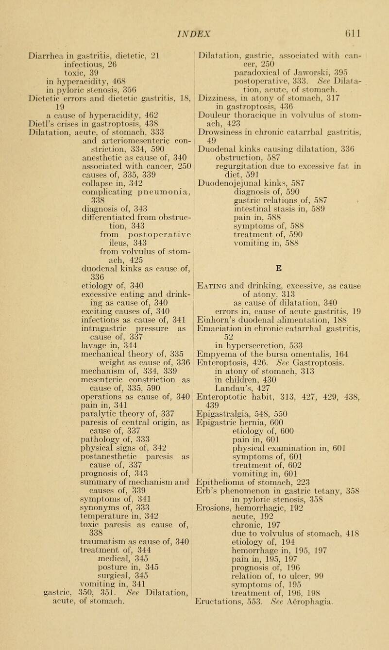 Diarrhcii in j;;;istritis, dick'tic, 21 infectious, 26 toxic, 39 in hypei-jicidity, 468 in pyloric stenosis, 356 Dietetic errors aiul dietetic gastritis, 18, 19 a cause of liyjienicidity, 462 Dietl's crises in gaslroptosis, 43S Dilatation, acute, oi' stonuicli, 333 and arteriomesenteric con- striction, 334, 590 anesthetic as cause of, 340 associated with cancer, 250 causes of, 335, 339 collapse in, 342 complicating pneumonia, 338 diagnosis of, 343 differentiated from obstruc- tion, 343 from postoperative ileus, 343 from volvulus of stom- ach, 425 duodenal kinks as cause of, 336 etiology of, 340 excessive eating and drink- ing as cause of, 340 exciting causes of, 340 infections as cause of, 341 intragastric pressure as cause of, 337 lavage in, 344 mechanical theory of. 335 weight as cause of, 336 mechanism of, 334, 339 mesenteric constriction as cause of, 335, 590 operations as cause of, 340 pain in, 341 paralytic theory of, 337 paresis of central origin, as cause of, 337 pathology of, 333 physical signs of, 342 postanesthetic paresis as cause of, 337 prognosis of, 343 summary of mechanism and causes of, 339 symptoms of, 341 S3monyms of, 333 temperature in, 342 toxic paresis as cause of, 338 traumatism as cause of, 340 treatment of, 344 medical, 345 postiu-e in, 345 surgical, 345 vomiting in, 341 gastric, 350, 351. Sep Dilatation, acute, of stomach. Dilalation, gastric, a.'^sociatcd witli can- cer, 250 paradoxical of .Jaworski, 395 postoperative, 333. See Dilata- tion, acute, of stomach. Dizziness, in atony of stomach, 317 in gastroptosis, 436 Douleur thoracique in volvulus of stom- ach, 423 Drowsiness in chronic catarrhal gastritis, 49 Duodenal kinks causing dilatation, 336 obstruction, 587 regurgitation due to excessive fat in diet, 591 Duodenojejunal kinks, 587 diagnosis of, 590 gastric relations of, 587 intestinal stasis in, 589 pain in, 588 symptoms of, 588 treatment of, 590 vomiting in, 588 E Eating and drinking, excessive, as cause of atony, 313 as cause of dilatation, 340 errors in, cause of acute gastritis, 19 Einhorn's duodenal alimentation, 188 Emaciation in chronic catarrhal gastritis, 52 in hypersecretion, 533 Empyema of the bursa omentalis, 164 Enteroptosis, 426. See Gastroptosis. in atony of stomach, 313 in children, 430 Landau's, 427 Enteroptotic habit, 313, 427, 429, 438, 439 Epigastralgia, 548, 550 Epigastric hernia, 600 etiology of, 600 pain in, 601 physical examination in, 601 symptoms of, 601 treatment of, 602 vomiting in, 601 Epithelioma of stomach, 223 Erb's phenomenon in gastric tetany, 358 in pyloric stenosis, 358 Erosions, hemorrhagic, 192 acute, 192 chronic, 197 due to volvulus of stomach, 418 etiology of, 194 hemorrhage in, 195, 197 pain in, 195, 197 prognosis of, 196 relation of, to ulcer, 99 symptoms of, 195 treatment of, 196, 198 Eructations, 553. See Aerophagia.