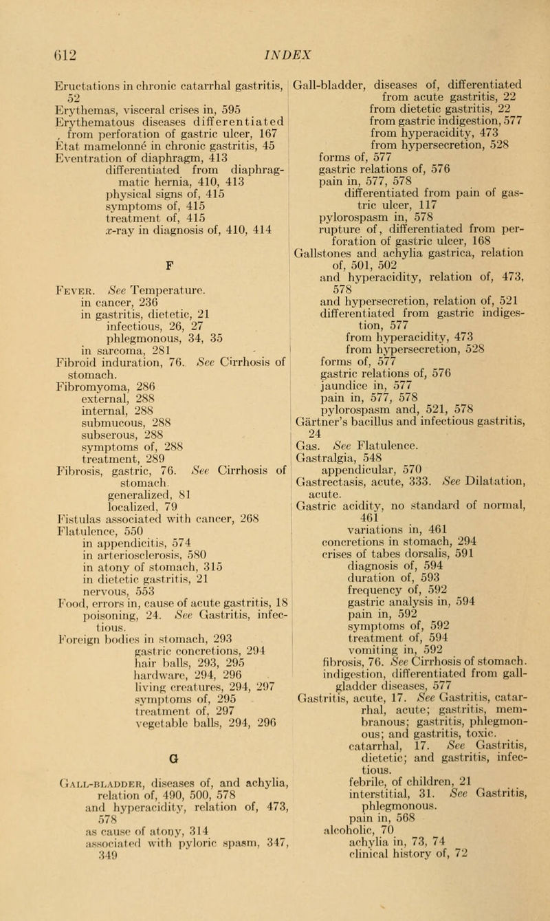 Eructations in chronic catarrhal gastritis, 52 Erythemas, visceral crises in, 595 Erythematous diseases differentiated from perforation of gastric ulcer, 167 Etat mamelonne in chronic gastritis, 45 Eventration of diaphragm, 413 differentiated from diaphrag- matic hernia, 410, 413 physical signs of, 415 symptoms of, 415 treatment of, 415 x-ray in diagnosis of, 410, 414 Fever. See Temperature, in cancer, 236 in gastritis, dietetic, 21 infectious, 26, 27 phlegmonous, 34, 35 in sarcoma, 281 Fibroid induration, 76. See Cirrhosis of stomach. Fibromyoma, 286 external, 288 internal, 288 submucous, 288 subserous, 288 symptoms of, 288 treatment, 289 Fibrosis, gastric, 76. See Cirrhosis of stomach, generalized, 81 localized, 79 Fistulas associated with cancer, 268 Flatulence, 550 in appendicit is, 574 in arteriosclerosis, 580 in atony of stomach, 315 in dietetic gastritis, 21 nervous, 553 Food, errors in, cause of a(!ute gastritis, 18 poisoning, 24. See Gastritis, infec- tious. Foreign bodies in stomach, 293 gastric concretions, 294 hair balls, 293, 295 liardware, 294, 296 living creatures, 294, 297 symptoms of, 295 treatment of, 297 vegetable balls, 294, 296 G (iALL-BLADDER, (liseascs of, and achylia, relation of, 490, 500, 578 and hyperacidity, relation of, 473, 578 as cause of atony, 314 asisociated with pyloric spasm, 347, 349 Gall-bladder, diseases of, differentiated from acute gastritis, 22 from dietetic gastritis, 22 from gastric indigestion, 577 from hyperacidity, 473 from hypersecretion, 528 forms of, 577 gastric relations of, 576 pain in, 577, 578 differentiated from pain of gas- tric ulcer, 117 pylorospasm in, 578 rupture of, differentiated from per- foration of gastric ulcer, 168 Gallstones and achylia gastrica, relation of, 501, 502 and hyperacidity, relation of, 473, 578 and hypersecretion, relation of, 521 differentiated from gastric indiges- tion, 577 from hyperacidity, 473 from hypersecretion, 528 forms of, 577 gastric relations of, 576 jaundice in, 577 pain in, 577, 578 pylorospasm and, 521, 578 Gartner's bacillus and infectious gastritis, 24 Gas. See Flatulence. Gastralgia, 548 appendicular, 570 Gastrectasis, acute, 333. See Dilatation, acute. Gastric acidity, no standard of normal, 461 variations in, 461 concretions in stomach, 294 crises of tabes dorsalis, 591 diagnosis of, 594 duration of, 593 frequency of, 592 gastric analysis in, 594 pain in, 592 symptoms of, 592 treatment of, 594 vomiting in, 592 fibrosis, 76. See Cirrhosis of stomach, indigestion, differentiated from gall- gladder diseases, 577 Gastritis, acute, 17. See Gastritis, catar- rhal, acute; gastritis, mem- branous; gastritis, phlegmon- ous; and gastritis, toxic, catarrhal, 17. See Gastritis, dietetic; and gastritis, infec- tious, febrile, of children, 21 interstitial, 31. See Gastritis, phlegmonous, pain in, 568 alcoholic, 70 achylia in, 73, 74 clinical history of, 72