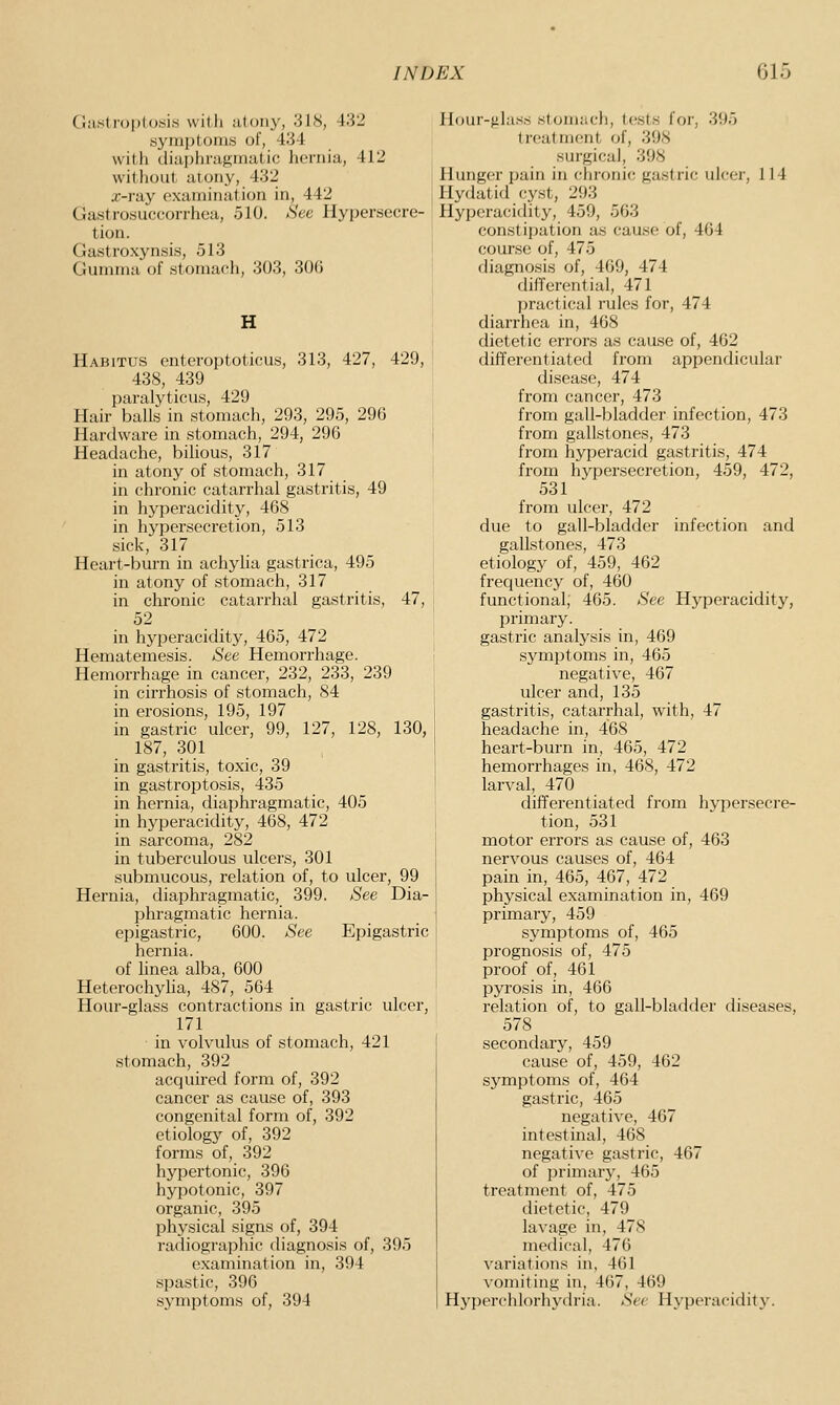 Ci;i-str(jpl(j.si.s willi ulony, 318, 432 symptoms of, 434 with diaphragmatic hernia, 412 without atony, 432 x-ray examination in, 442 Gastrosuccorrhea, 510. See Hypersecre- tion. Gastroxynsis, 513 Gumma of stomach, 303, 300 H Habitus enteroptoticus, 313, 427, 429, 438, 439 paralyticus, 429 Hair balls in stomach, 293, 295, 296 Hardware in stomach, 294, 296 Headache, bilious, 317 in atony of stomach, 317 in chronic catarrhal gastritis, 49 in hyperacidity, 46S in hypersecretion, 513 sick, 317 Heart-burn in achylia gastrica, 495 in atony of stomach, 317 in chronic catarrhal gastritis, 47, 52 in hyperacidity, 465, 472 Hematemesis. See Hemorrhage. Hemorrhage in cancer, 232, 233, 239 in cirrhosis of stomach, 84 in erosions, 195, 197 in gastric ulcer, 99, 127, 128, 130, 187, 301 in gastritis, toxic, 39 in gastroptosis, 435 in hernia, diaphragmatic, 405 in hyperacidity, 468, 472 in sarcoma, 282 in tuberculous ulcers, 301 submucous, relation of, to ulcer, 99 Hernia, diaphragmatic, 399. ^ee Dia- phragmatic hei'nia. epigastric, 600. See Epigastric hernia, of linea alba, 600 Heterochylia, 487, 564 Hour-glass contractions in gastric ulcer, 171 in volvulus of stomach, 421 stomach, 392 acquired form of, 392 cancer as cause of, 393 congenital form of, 392 etiology of, 392 forms of, 392 hypertonic, 396 hypotonic, 397 organic, 395 physical signs of, 394 radiographic diagnosis of, 395 examination in, 394 spastic, 396 symptoms of, 394 Hour-^lu.ss .stoiiiacli, tests for, 395 treatment of, 398 surgical, 398 Hunger pain in chronic gastric ulcer, 114 Hydatid cyst, 293 Hyperacidity, 459, 563 constipation as cause of, 464 course of, 475 diagnosis of, 469, 474 differential, 471 practical rules for, 474 diarrhea in, 468 dietetic errors as cau.se of, 462 differentiated from appendicular disease, 474 from cancer, 473 from gall-bladder infection, 473 from gallstones, 473 from hyperacid gastritis, 474 from hypersecretion, 459, 472, 531 from ulcer, 472 due to gall-bladder infection and gallstones, 473 etiology of, 459, 462 frequency of, 460 functional, 465. See Hyperacidity, primary, gastric analysis in, 469 symptoms in, 465 negative, 467 ulcer and, 135 gastritis, catarrhal, with, 47 headache in, 468 heart-burn in, 465, 472 hemorrhages in, 468, 472 larval, 470 differentiated from hypersecre- tion, 531 motor errors as cause of, 463 nervous causes of, 464 pain in, 465, 467, 472 physical examination in, 469 primary, 459 symptoms of, 465 prognosis of, 475 proof of, 461 pyrosis in, 466 relation of, to gall-bladder diseases, 578 secondary, 459 cause of, 459, 462 symptoms of, 464 gastric, 465 negative, 467 intestinal, 468 negative gastric, 467 of primary, 465 treatment of, 475 dietetic, 479 lavage in, 478 medical, 470 variations in, 461 vomiting in, 467, 469 Hyperchlorhydria. See Hyperacidity.